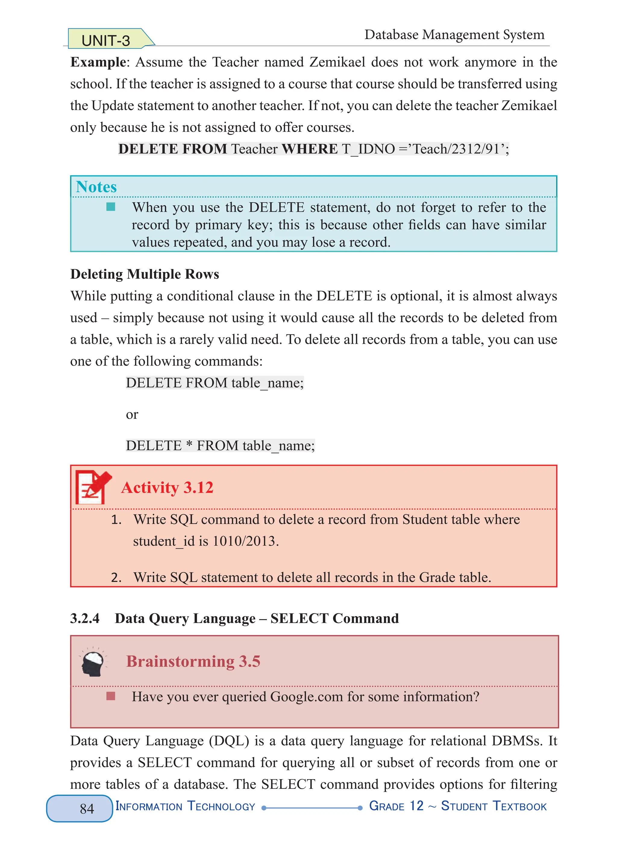 Information Technology G
rade 12 ~ Student Textbook
84
UNIT-3 Database Management System
Example: Assume the Teacher named Zemikael does not work anymore in the
school. If the teacher is assigned to a course that course should be transferred using
the Update statement to another teacher. If not, you can delete the teacher Zemikael
only because he is not assigned to offer courses.
DELETE FROM Teacher WHERE T_IDNO =’Teach/2312/91’;
Notes
„
„ When you use the DELETE statement, do not forget to refer to the
record by primary key; this is because other fields can have similar
values repeated, and you may lose a record.
Deleting Multiple Rows
While putting a conditional clause in the DELETE is optional, it is almost always
used – simply because not using it would cause all the records to be deleted from
a table, which is a rarely valid need. To delete all records from a table, you can use
one of the following commands:
DELETE FROM table_name;
or
DELETE * FROM table_name;
Activity 3.12
1. Write SQL command to delete a record from Student table where
student_id is 1010/2013.
2. Write SQL statement to delete all records in the Grade table.
3.2.4 Data Query Language – SELECT Command
Brainstorming 3.5
„
„ Have you ever queried Google.com for some information?
Data Query Language (DQL) is a data query language for relational DBMSs. It
provides a SELECT command for querying all or subset of records from one or
more tables of a database. The SELECT command provides options for filtering
 