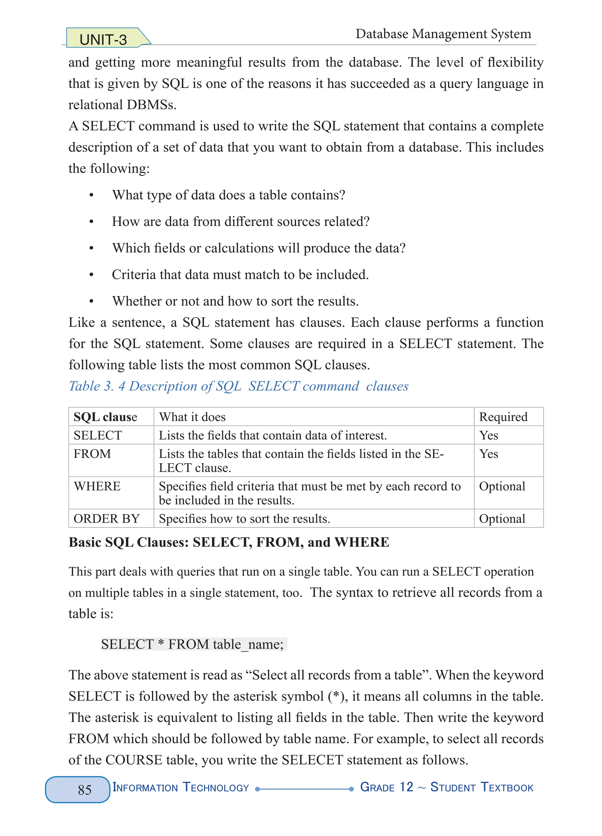 Information Technology G
rade 12 ~ Student Textbook
85
UNIT-3 Database Management System
and getting more meaningful results from the database. The level of flexibility
that is given by SQL is one of the reasons it has succeeded as a query language in
relational DBMSs.
A SELECT command is used to write the SQL statement that contains a complete
description of a set of data that you want to obtain from a database. This includes
the following:
• What type of data does a table contains?
• How are data from different sources related?
• Which fields or calculations will produce the data?
• Criteria that data must match to be included.
• Whether or not and how to sort the results.
Like a sentence, a SQL statement has clauses. Each clause performs a function
for the SQL statement. Some clauses are required in a SELECT statement. The
following table lists the most common SQL clauses.
Table 3. 4 Description of SQL SELECT command clauses
SQL clause What it does Required
SELECT Lists the fields that contain data of interest. Yes
FROM Lists the tables that contain the fields listed in the SE-
LECT clause.
Yes
WHERE Specifies field criteria that must be met by each record to
be included in the results.
Optional
ORDER BY Specifies how to sort the results. Optional
Basic SQL Clauses: SELECT, FROM, and WHERE
This part deals with queries that run on a single table. You can run a SELECT operation
on multiple tables in a single statement, too. The syntax to retrieve all records from a
table is:
SELECT * FROM table_name;
The above statement is read as “Select all records from a table”. When the keyword
SELECT is followed by the asterisk symbol (*), it means all columns in the table.
The asterisk is equivalent to listing all fields in the table. Then write the keyword
FROM which should be followed by table name. For example, to select all records
of the COURSE table, you write the SELECET statement as follows.
 
