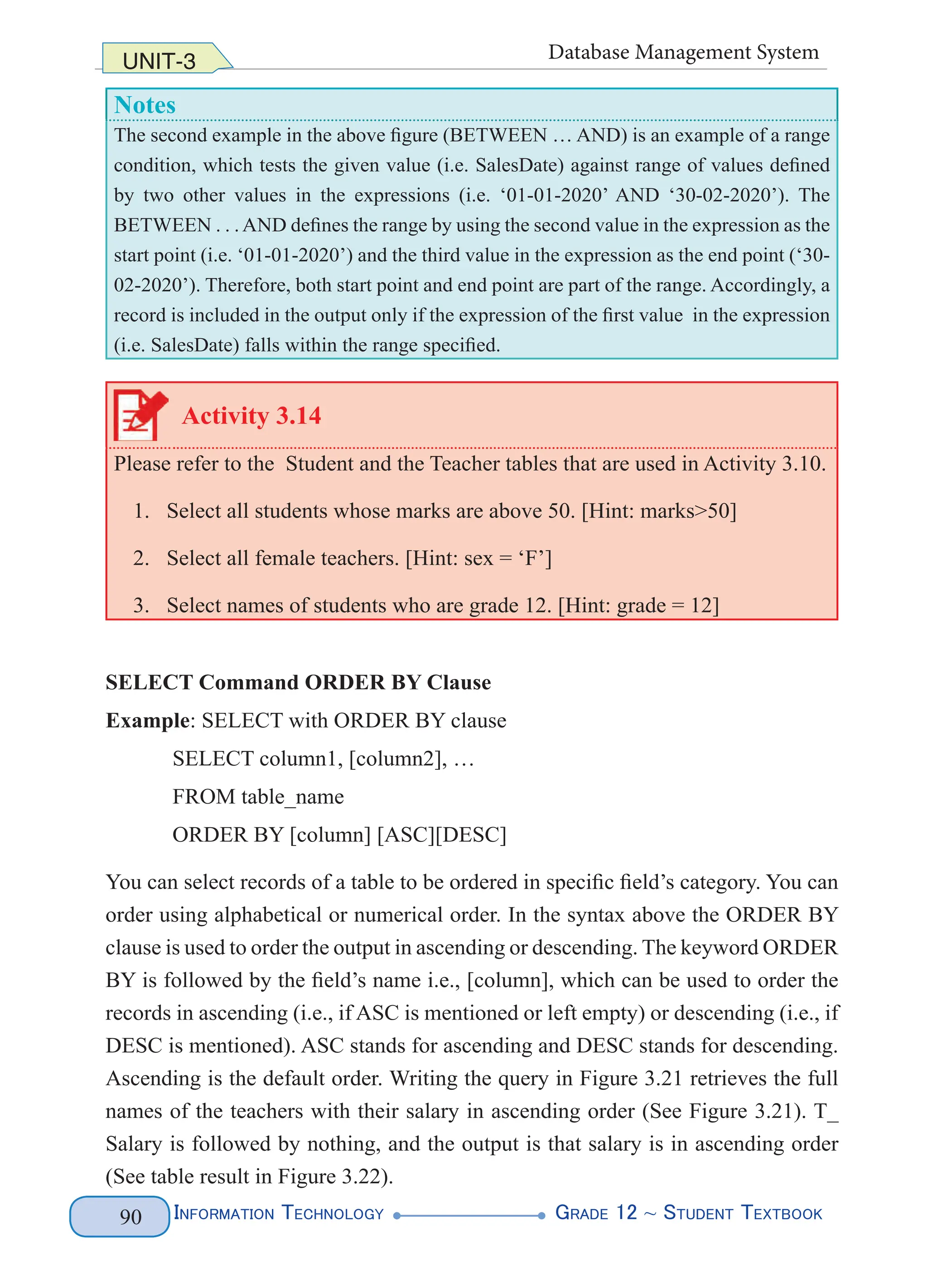 Information Technology G
rade 12 ~ Student Textbook
90
UNIT-3 Database Management System
Notes
The second example in the above figure (BETWEEN … AND) is an example of a range
condition, which tests the given value (i.e. SalesDate) against range of values defined
by two other values in the expressions (i.e. ‘01-01-2020’ AND ‘30-02-2020’). The
BETWEEN . . .AND defines the range by using the second value in the expression as the
start point (i.e. ‘01-01-2020’) and the third value in the expression as the end point (‘30-
02-2020’). Therefore, both start point and end point are part of the range. Accordingly, a
record is included in the output only if the expression of the first value in the expression
(i.e. SalesDate) falls within the range specified.
Activity 3.14
Please refer to the Student and the Teacher tables that are used in Activity 3.10.
1. Select all students whose marks are above 50. [Hint: marks>50]
2. Select all female teachers. [Hint: sex = ‘F’]
3. Select names of students who are grade 12. [Hint: grade = 12]
SELECT Command ORDER BY Clause
Example: SELECT with ORDER BY clause
SELECT column1, [column2], …
FROM table_name
ORDER BY [column] [ASC][DESC]
You can select records of a table to be ordered in specific field’s category. You can
order using alphabetical or numerical order. In the syntax above the ORDER BY
clause is used to order the output in ascending or descending. The keyword ORDER
BY is followed by the field’s name i.e., [column], which can be used to order the
records in ascending (i.e., if ASC is mentioned or left empty) or descending (i.e., if
DESC is mentioned). ASC stands for ascending and DESC stands for descending.
Ascending is the default order. Writing the query in Figure 3.21 retrieves the full
names of the teachers with their salary in ascending order (See Figure 3.21). T_
Salary is followed by nothing, and the output is that salary is in ascending order
(See table result in Figure 3.22).
 