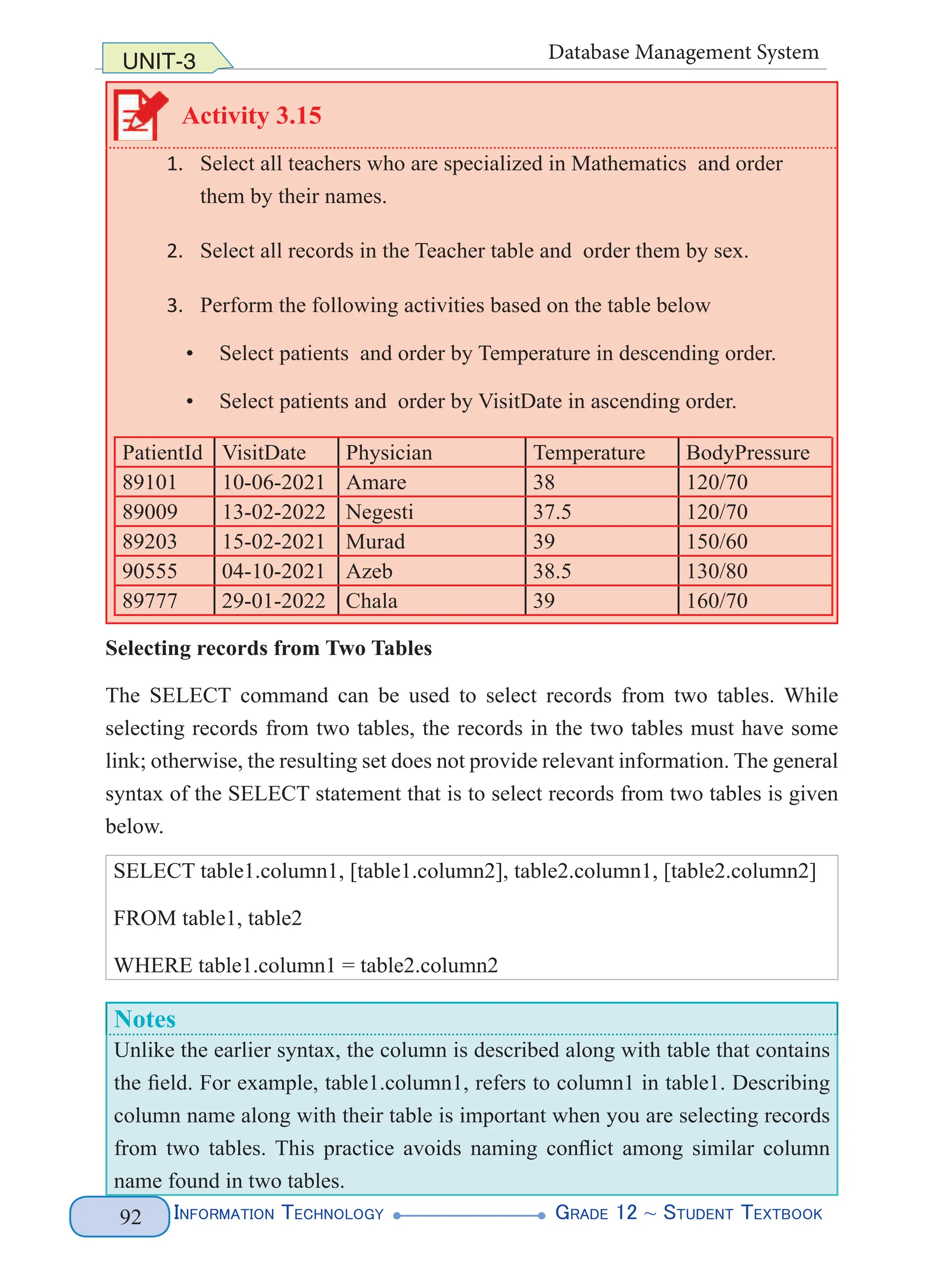 Information Technology G
rade 12 ~ Student Textbook
92
UNIT-3 Database Management System
Activity 3.15
1. Select all teachers who are specialized in Mathematics and order
them by their names.
2. Select all records in the Teacher table and order them by sex.
3. Perform the following activities based on the table below
• Select patients and order by Temperature in descending order.
• Select patients and order by VisitDate in ascending order.
PatientId VisitDate Physician Temperature BodyPressure
89101 10-06-2021 Amare 38 120/70
89009 13-02-2022 Negesti 37.5 120/70
89203 15-02-2021 Murad 39 150/60
90555 04-10-2021 Azeb 38.5 130/80
89777 29-01-2022 Chala 39 160/70
Selecting records from Two Tables
The SELECT command can be used to select records from two tables. While
selecting records from two tables, the records in the two tables must have some
link; otherwise, the resulting set does not provide relevant information. The general
syntax of the SELECT statement that is to select records from two tables is given
below.
SELECT table1.column1, [table1.column2], table2.column1, [table2.column2]
FROM table1, table2
WHERE table1.column1 = table2.column2
Notes
Unlike the earlier syntax, the column is described along with table that contains
the field. For example, table1.column1, refers to column1 in table1. Describing
column name along with their table is important when you are selecting records
from two tables. This practice avoids naming conflict among similar column
name found in two tables.
 