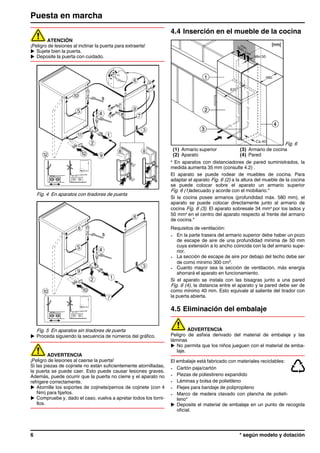 ATENCIÓN
¡Peligro de lesiones al inclinar la puerta para extraerla!
u Sujete bien la puerta.
u Deposite la puerta con cuidado.
Fig. 4 En aparatos con tiradores de puerta
Fig. 5 En aparatos sin tiradores de puerta
u Proceda siguiendo la secuencia de números del gráfico.
ADVERTENCIA
¡Peligro de lesiones al caerse la puerta!
Si las piezas de cojinete no están suficientemente atornilladas,
la puerta se puede caer. Esto puede causar lesiones graves.
Además, puede ocurrir que la puerta no cierre y el aparato no
refrigere correctamente.
u Atornille los soportes de cojinete/pernos de cojinete (con 4
Nm) para fijarlos.
u Compruebe y, dado el caso, vuelva a apretar todos los torni-
llos.
4.4 Inserción en el mueble de la cocina
Fig. 6
(1) Armario superior (3) Armario de cocina
(2) Aparato (4) Pared
x
En aparatos con distanciadores de pared suministrados, la
medida aumenta 35 mm (consulte 4.2) .
El aparato se puede rodear de muebles de cocina. Para
adaptar el aparato Fig. 6 (2) a la altura del mueble de la cocina
se puede colocar sobre el aparato un armario superior
Fig. 6 (1)adecuado y acorde con el mobiliario.*
Si la cocina posee armarios (profundidad máx. 580 mm), el
aparato se puede colocar directamente junto al armario de
cocina Fig. 6 (3). El aparato sobresale 34 mmx
por los lados y
50 mmx
en el centro del aparato respecto al frente del armario
de cocina.*
Requisitos de ventilación:
- En la parte trasera del armario superior debe haber un pozo
de escape de aire de una profundidad mínima de 50 mm
cuya extensión a lo ancho coincida con la del armario supe-
rior.
- La sección de escape de aire por debajo del techo debe ser
de como mínimo 300 cm2
.
- Cuanto mayor sea la sección de ventilación, más energía
ahorrará el aparato en funcionamiento.
Si el aparato se instala con las bisagras junto a una pared
Fig. 6 (4), la distancia entre el aparato y la pared debe ser de
como mínimo 40 mm. Esto equivale al saliente del tirador con
la puerta abierta.
4.5 Eliminación del embalaje
ADVERTENCIA
Peligro de asfixia derivado del material de embalaje y las
láminas
u No permita que los niños jueguen con el material de emba-
laje.
El embalaje está fabricado con materiales reciclables:
- Cartón paja/cartón
- Piezas de poliestireno expandido
- Láminas y bolsa de polietileno
- Flejes para bandaje de polipropileno
- Marco de madera clavado con plancha de polieti-
leno*
u Deposite el material de embalaje en un punto de recogida
oficial.
Puesta en marcha
6 * según modelo y dotación
 
