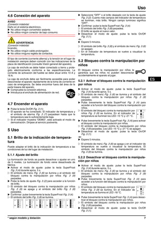4.6 Conexión del aparato
AVISO
¡Conexión indebida!
Daño en el sistema electrónico.
u No utilice ningún convertidor aislante.
u No utilice ningún conector de bajo consumo.
ADVERTENCIA
¡Conexión indebida!
Incendio.
u No utilice ningún cable prolongador.
u No utilice ninguna regleta de contactos.
El tipo de corriente (corriente alterna) y la tensión en el lugar de
instalación siempre deben coincidir con las indicaciones de la
placa de identificación (consulte Visión general del aparato).
La caja de enchufe se debe haber conectado a tierra y prote-
gido eléctricamente conforme a las especificaciones. La
corriente de activación del fusible se debe situar entre 10 A y
16 A.
La caja de enchufe debe ser fácilmente accesible para poder
desconectar el aparato rápidamente de la toma de corriente en
caso de emergencia. Se debe encontrar fuera del área de la
parte trasera del aparato.
u Compruebe la conexión eléctrica.
u Introduzca el enchufe de alimentación de red.
4.7 Encender el aparato
u Pulse la tecla On/Off Fig. 3 (1).
w El aparato se ha conectado. El indicador de temperatura y
el símbolo de alarma Fig. 3 (7) parpadean hasta que la
temperatura sea lo suficientemente baja.
w Si el indicador muestra “DEMO”, está activado el modo de
demostración. Diríjase al servicio postventa.
5 Uso
5.1 Brillo de la indicación de tempera-
tura
Puede adaptar el brillo de la indicación de temperatura a las
condiciones de luz del lugar de instalación.
5.1.1 Ajuste del brillo
La iluminación de fondo se puede desactivar o ajustar en uno
de 5 niveles. La iluminación de fondo viene desactivada de
fábrica.
u Activar el modo de ajuste: pulse la tecla SuperFrost
Fig. 3 (4) durante aprox. 5 s.
w El símbolo de menú Fig. 3 (6) se ilumina y el símbolo del
bloqueo contra la manipulación por niños Fig. 3 (9)
parpadea.
u Pulse la tecla de ajuste Fig. 3 (2) para acceder a la función
de brillo.
w El símbolo del bloqueo contra la manipulación por niños
Fig. 3 (9) se apaga y el símbolo del brillo Fig. 3 (8)
parpadea.
u Confirmar: pulse brevemente la tecla SuperFrost Fig. 3 (4).
w El símbolo del brillo Fig. 3 (8) se ilumina.
u Seleccione “OFF” o el brillo deseado con la tecla de ajuste
Fig. 3 (2). Cuanto más campos del indicador de temperatura
se iluminan, más brillo. Ningún campo luminoso significa
“OFF”.
u Confirmar: pulse la tecla SuperFrost Fig. 3 (4).
w El símbolo del brillo Fig. 3 (8) parpadea.
w El brillo se ajusta al nuevo valor.
u Desactivar el modo de ajuste: pulse la tecla On/Off
Fig. 3 (1).
-o-
u Espere 5 minutos.
w El símbolo del brillo Fig. 3 (8) y el símbolo de menú Fig. 3 (6)
se apagan.
w En el indicador de temperatura se vuelve a visualizar la
temperatura.
5.2 Bloqueo contra la manipulación por
niños
El bloqueo contra la manipulación por niños le
garantiza que los niños no pueden desconectar
accidentalmente el aparato al jugar.
5.2.1 Activar el bloqueo contra la manipulación
por niños
u Activar el modo de ajuste: pulse la tecla SuperFrost
Fig. 3 (4) durante aprox. 5 s.
w El símbolo de menú Fig. 3 (6) se ilumina y el símbolo del
bloqueo contra la manipulación por niños Fig. 3 (9)
parpadea.
u Pulse brevemente la tecla SuperFrost Fig. 3 (4) para
acceder a la función del bloqueo contra la manipulación por
niños.
w El símbolo del bloqueo contra la manipulación por
niños Fig. 3 (9) se ilumina. En el indicador de
temperatura se iluminan los LED -15 °C y -21 °C.
u Pulse brevemente la tecla SuperFrost Fig. 3 (4) para activar
el bloqueo contra la manipulación por niños.
w El símbolo del bloqueo contra la manipulación por niños
Fig. 3 (9) parpadea. Los LED -15 °C y -21 °C se apagan.
u Desactivar el modo de ajuste: pulse la tecla On/Off
Fig. 3 (1).
-o-
u Espere 5 minutos.
w El símbolo de menú Fig. 3 (6) se apaga y en el indicador de
temperatura se vuelve a visualizar la temperatura. El
símbolo del bloqueo contra la manipulación por niños
Fig. 3 (9) se ilumina.
5.2.2 Desactivar el bloqueo contra la manipula-
ción por niños
u Activar el modo de ajuste: pulse la tecla SuperFrost
Fig. 3 (4) durante aprox. 5 s.
w El símbolo de menú Fig. 3 (6) se ilumina y el símbolo del
bloqueo contra la manipulación por niños Fig. 3 (9)
parpadea.
u Pulse brevemente la tecla SuperFrost Fig. 3 (4) para
acceder a la función del bloqueo contra la manipulación por
niños.
w El símbolo del bloqueo contra la manipulación por
niños Fig. 3 (9) se ilumina. En el indicador de
temperatura se ilumina el LED -18 °C.
u Pulse brevemente la tecla SuperFrost Fig. 3 (4) para desac-
tivar el bloqueo contra la manipulación por niños.
w El símbolo del bloqueo contra la manipulación por niños
Fig. 3 (9) parpadea.
u Desactivar el modo de ajuste: pulse la tecla On/Off
Fig. 3 (1).
Uso
* según modelo y dotación 7
 