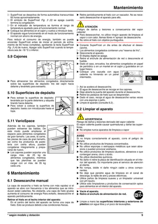 w SuperFrost se desactiva de forma automática transcurridas
65 horas aproximadamente.
w El símbolo de SuperFrost Fig. 3 (5) se apaga cuando
termina la congelación.
w En el indicador de temperatura se ilumina el rango de
temperatura ajustado para el funcionamiento normal.
u Coloque los alimentos en el cajón y vuelva a introducir éste.
w El aparato sigue funcionando en el modo de funcionamiento
normal con ahorro de energía.
Para reducir el consumo de energía, también se puede
encender SuperFrost antes de iniciar el período de enfria-
miento de 65 horas completas, apretando la tecla SuperFrost
Fig. 3 (4) de nuevo. Apagar sólo SuperFrost cuando la tempe-
ratura sea de -18 °C o inferior.
5.9 Cajones
u Para almacenar los alimentos congelados directamente
sobre las superficies de depósito: tire del cajón hacia
delante y levántelo para extraerlo.
5.10 Superficies de depósito
u Para extraer la superficie de depósito:
levántela por la parte delantera y sáquela
tirando hacia delante.
u Para volver a colocar la superficie de
depósito: basta con introdúzcala hasta el
tope.
5.11 VarioSpace
Además de los cajones, también
pueden extraerse las baldas. De
este modo puede ampliarse el
espacio para alimentos congelados
de gran tamaño. Las aves, la carne,
las piezas de caza de gran tamaño,
así como los productos de paste-
lería con cierta altura, pueden
congelarse íntegramente y prepa-
rarse de nuevo.
u Los cajones pueden soportar una
carga máx. de 25 kg de
alimentos congelados, mientras
que las planchas se pueden
cargar con un máx. de 35 kg
cada una.
6 Mantenimiento
6.1 Desescarche manual
La capa de escarcha o hielo se forma con más rapidez si el
aparato se abre con frecuencia o los alimentos que se intro-
ducen están calientes. No obstante, una capa de hielo gruesa
aumenta el consumo de energía Para evitarlo, desescarche el
aparato periódicamente.
Retirar el hielo en el techo interior del aparato:
En el centro del techo del aparato se forma una capa de
hielo. Esto se produce debido a las condiciones físicas.
u Retire periódicamente el hielo con un rascador. No es nece-
sario desescarchar el aparato para ello.
ATENCIÓN
¡Peligro de daños y lesiones a consecuencia del vapor
caliente!
u Para desescarchar, no utilice ningún aparato de limpieza al
vapor o con calor, llamas libres ni 'sprays' de desescarche.
u No retire el hielo con objetos puntiagudos.
u Conecte SuperFrost un día antes de efectuar el deses-
carche.
w Los alimentos congelados contienen una “reserva de frío”.
u Desconecte el aparato.
w El display digital se apaga.
u Retire el enchufe de alimentación de red o desconecte el
fusible.
u Dado el caso, envuelva. los alimentos congelados en papel
de periódico o en un mantel en el cajón y guárdelos en un
lugar fresco.
u Coloque una cazuela con agua
caliente no hirviendo en un panel
intermedio.
w Así se acelera el desescarche.
w El agua de desescarche se recoge en los cajones.
u Deje abierta la puerta del aparato durante el desescarche.
u Retire los pedazos de hielo que se desprendan.
u Dado el caso, recoja el agua de desescarche varias veces
con una esponja o paño.
u Limpie el aparato (consulte 6.2) .
6.2 Limpiar el aparato
ADVERTENCIA
Riesgo de daños y lesiones derivado del vapor caliente
El vapor caliente puede causar quemaduras y dañar las super-
ficies.
u No emplee nunca aparatos de limpieza a vapor
AVISO
Si no limpia correctamente el aparato, corre el peligro de
dañarlo
u No utilice productos de limpieza concentrados.
u No utilice esponjas o estropajos metálicos que sean abra-
sivos o puedan provocar arañazos.
u No utilice productos de limpieza cáusticos, abrasivos o que
contengan arena, cloro o ácido.
u No utilice disolventes químicos.
u No dañe ni retire la placa de identificación situada en el inte-
rior del aparato. Es importante para el servicio de atención
al cliente.
u No rompa, doble ni dañe ningún cable u otros compo-
nentes.
u No deje que penetre agua de limpieza en el canal de
descarga, la rejilla de aire y piezas eléctricas.
u Utilice paños de limpieza suaves y un limpiador universal
con pH neutro.
u Utilice sólo limpiadores y productos de conservación aptos
para alimentos en el interior del aparato.
u Vacíe el aparato.
u Retire el enchufe de alimentación de red.
u Limpie a mano las superficies interiores y exteriores de
plástico con agua tibia y un poco de lavavajillas.
Mantenimiento
* según modelo y dotación 9
 