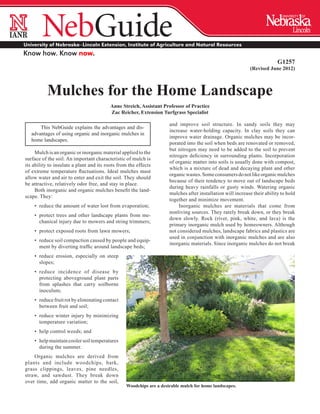 ®
 ®




University of Nebraska–Lincoln Extension, Institute of Agriculture and Natural Resources
Know how. Know now.
                                                                                                                            G1257
                                                                                                              (Revised June 2012)



            Mulches for the Home Landscape
                                           Anne Streich, Assistant Professor of Practice
                                           Zac Reicher, Extension Turfgrass Specialist

                                                                       and improve soil structure. In sandy soils they may
         This NebGuide explains the advantages and dis-
                                                                       increase water-holding capacity. In clay soils they can
     advantages of using organic and inorganic mulches in
                                                                       improve water drainage. Organic mulches may be incor-
     home landscapes.
                                                                       porated into the soil when beds are renovated or removed,
                                                                       but nitrogen may need to be added to the soil to prevent
     Mulch is an organic or inorganic material applied to the
                                                                       nitrogen deficiency in surrounding plants. Incorporation
surface of the soil. An important characteristic of mulch is
                                                                       of organic matter into soils is usually done with compost,
its ability to insulate a plant and its roots from the effects
                                                                       which is a mixture of dead and decaying plant and other
of extreme temperature fluctuations. Ideal mulches must
                                                                       organic wastes. Some consumers do not like organic mulches
allow water and air to enter and exit the soil. They should
                                                                       because of their tendency to move out of landscape beds
be attractive, relatively odor free, and stay in place.
                                                                       during heavy rainfalls or gusty winds. Watering organic
     Both inorganic and organic mulches benefit the land-
                                                                       mulches after installation will increase their ability to hold
scape. They:
                                                                       together and minimize movement.
      •	 reduce the amount of water lost from evaporation;                  Inorganic mulches are materials that come from
                                                                       nonliving sources. They rarely break down, or they break
      •	 protect trees and other landscape plants from me-
                                                                       down slowly. Rock (river, pink, white, and lava) is the
         chanical injury due to mowers and string trimmers;
                                                                       primary inorganic mulch used by homeowners. Although
      •	 protect exposed roots from lawn mowers;                       not considered mulches, landscape fabrics and plastics are
                                                                       used in conjunction with inorganic mulches and are also
      •	 reduce soil compaction caused by people and equip-
                                                                       inorganic materials. Since inorganic mulches do not break
         ment by diverting traffic around landscape beds;
      •	 reduce erosion, especially on steep
         slopes;
      •	 reduce incidence of disease by
         protecting above­ round plant parts
                         g
         from splashes that carry soilborne
         inoculum;
      •	 reduce fruit rot by eliminating contact
         between fruit and soil;
      •	 reduce winter injury by minimizing
         temperature variation;
      •	 help control weeds; and
      •	 help maintain cooler soil temperatures
         during the summer.
    Organic mulches are derived from
plants and include woodchips, bark,
grass clippings, leaves, pine needles,
straw, and sawdust. They break down
over time, add organic matter to the soil,
                                                   Woodchips are a desirable mulch for home landscapes.
 