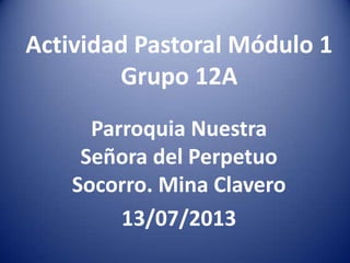 Actividad Pastoral Módulo 1
Grupo 12A
Parroquia Nuestra
Señora del Perpetuo
Socorro. Mina Clavero
13/07/2013
 