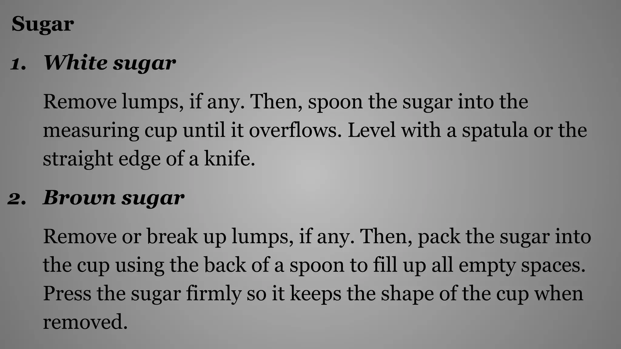 Sugar
1. White sugar
Remove lumps, if any. Then, spoon the sugar into the
measuring cup until it overflows. Level with a spatula or the
straight edge of a knife.
2. Brown sugar
Remove or break up lumps, if any. Then, pack the sugar into
the cup using the back of a spoon to fill up all empty spaces.
Press the sugar firmly so it keeps the shape of the cup when
removed.
 