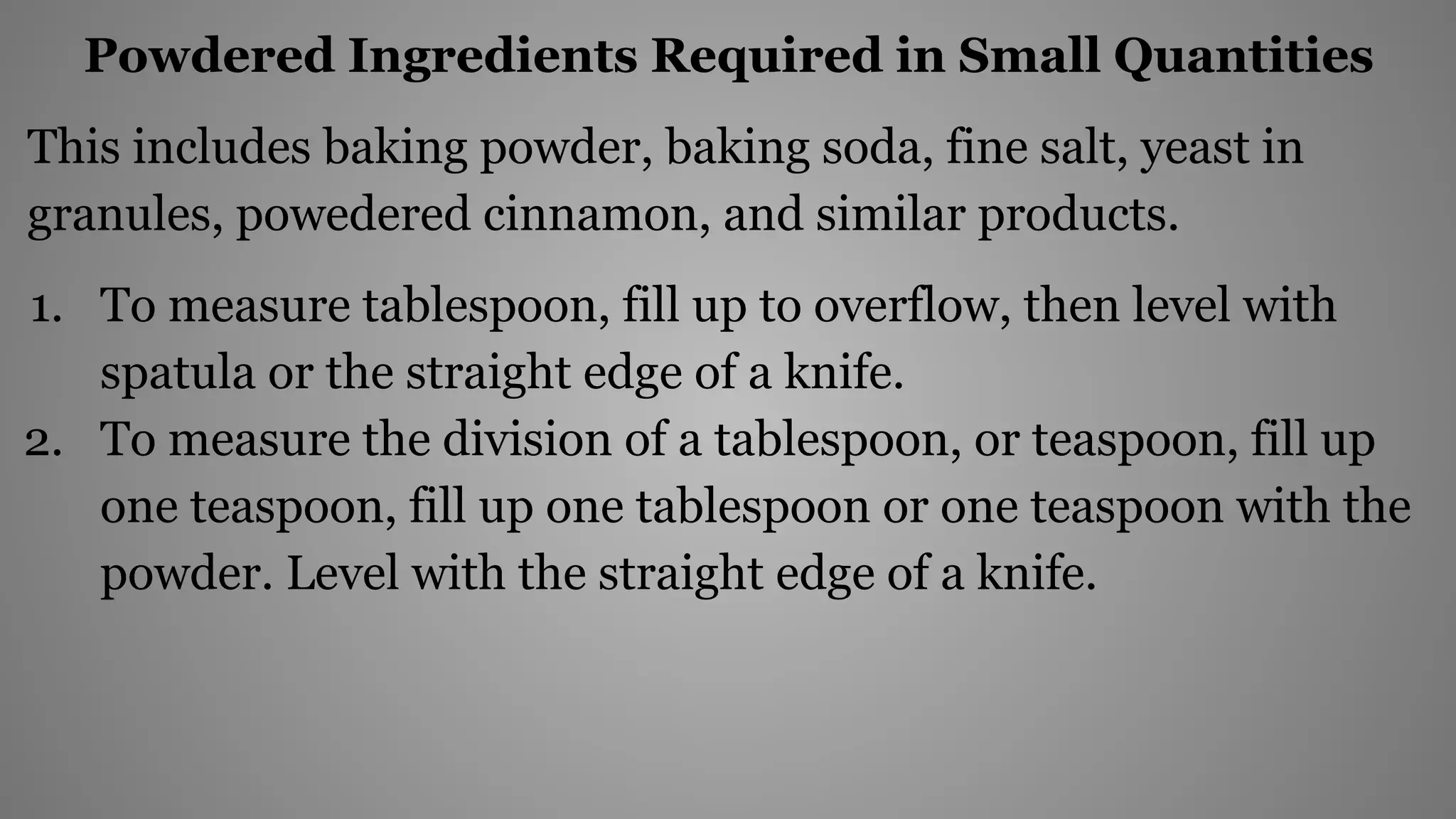 Powdered Ingredients Required in Small Quantities
This includes baking powder, baking soda, fine salt, yeast in
granules, powedered cinnamon, and similar products.
1. To measure tablespoon, fill up to overflow, then level with
spatula or the straight edge of a knife.
2. To measure the division of a tablespoon, or teaspoon, fill up
one teaspoon, fill up one tablespoon or one teaspoon with the
powder. Level with the straight edge of a knife.
 