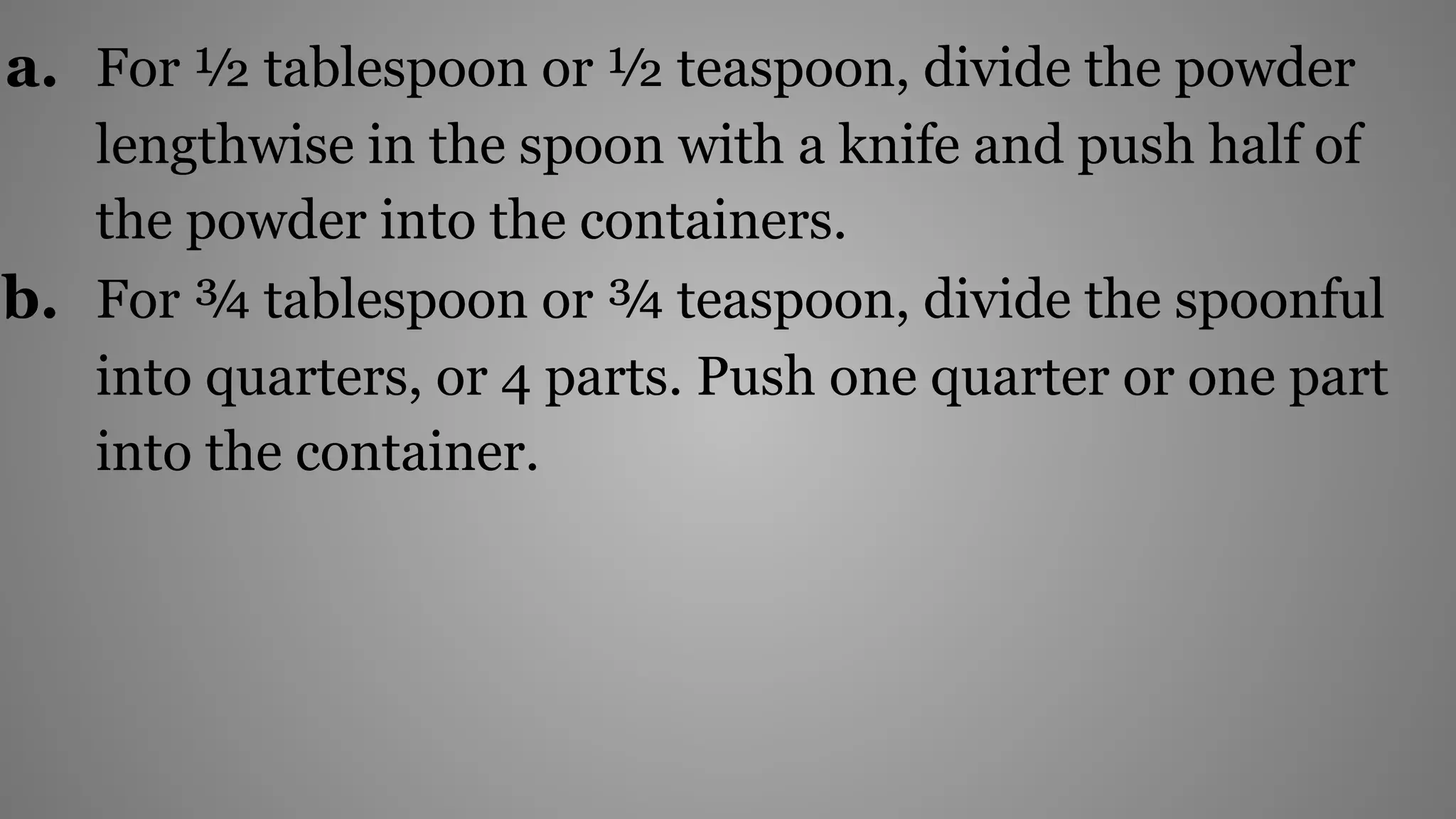a. For ½ tablespoon or ½ teaspoon, divide the powder
lengthwise in the spoon with a knife and push half of
the powder into the containers.
b. For ¾ tablespoon or ¾ teaspoon, divide the spoonful
into quarters, or 4 parts. Push one quarter or one part
into the container.
 