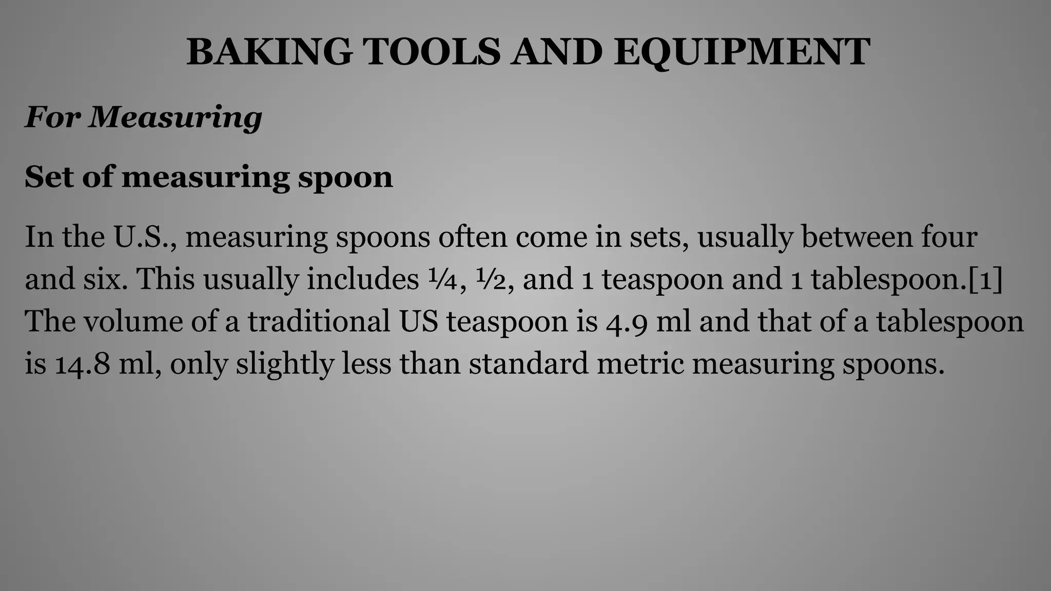 BAKING TOOLS AND EQUIPMENT
For Measuring
Set of measuring spoon
In the U.S., measuring spoons often come in sets, usually between four
and six. This usually includes ¼, ½, and 1 teaspoon and 1 tablespoon.[1]
The volume of a traditional US teaspoon is 4.9 ml and that of a tablespoon
is 14.8 ml, only slightly less than standard metric measuring spoons.
 