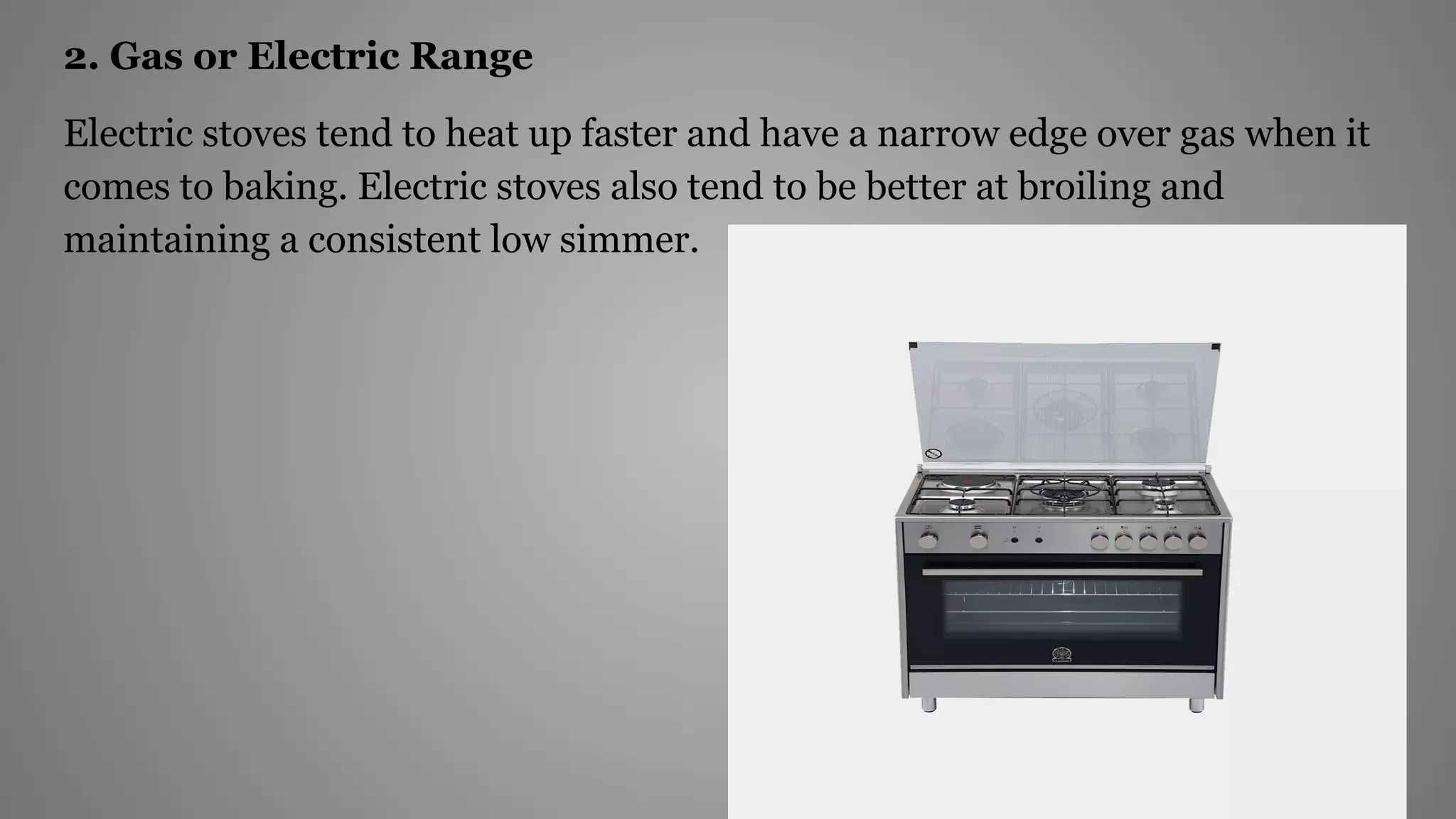 2. Gas or Electric Range
Electric stoves tend to heat up faster and have a narrow edge over gas when it
comes to baking. Electric stoves also tend to be better at broiling and
maintaining a consistent low simmer.
 