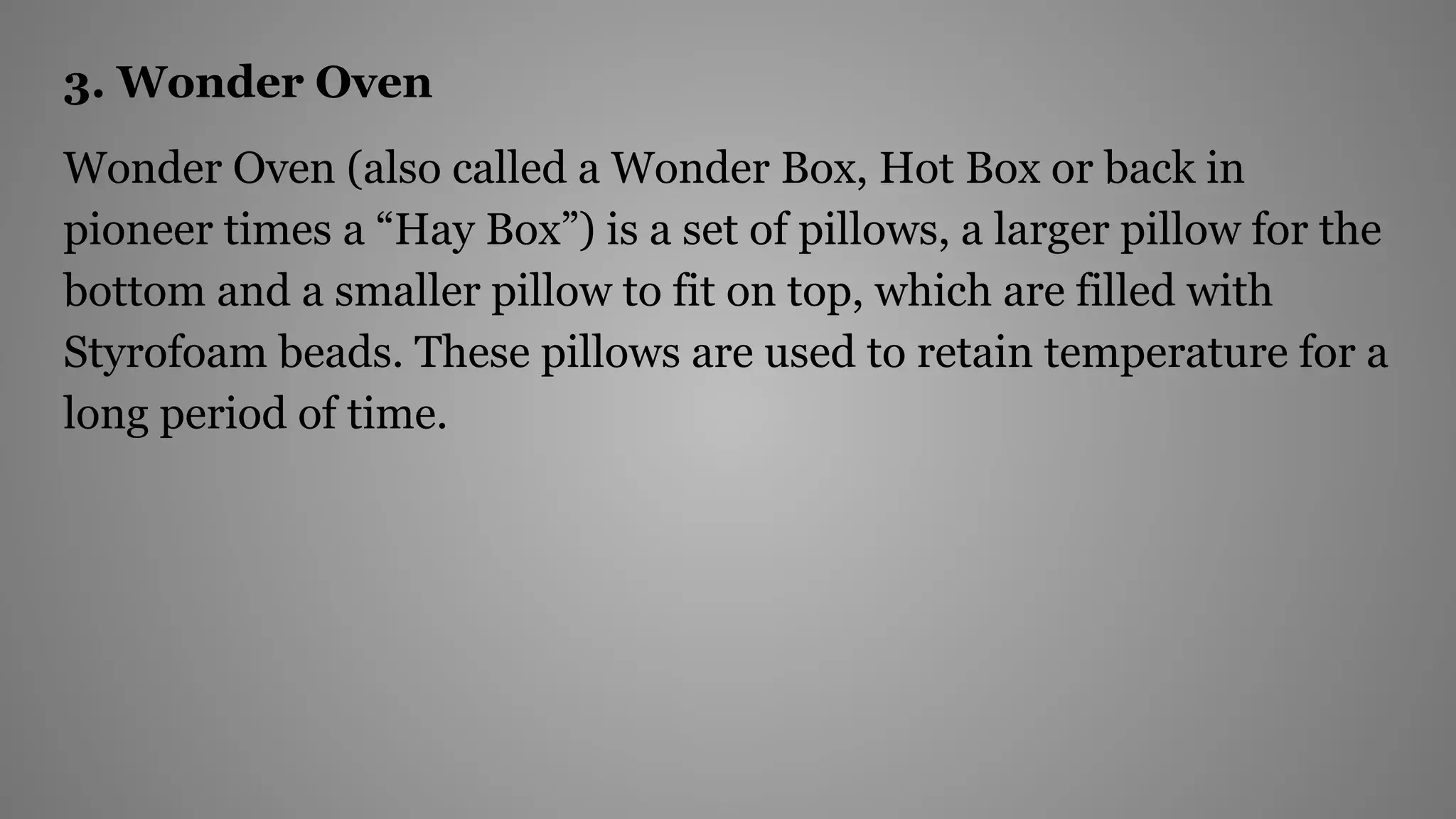 3. Wonder Oven
Wonder Oven (also called a Wonder Box, Hot Box or back in
pioneer times a “Hay Box”) is a set of pillows, a larger pillow for the
bottom and a smaller pillow to fit on top, which are filled with
Styrofoam beads. These pillows are used to retain temperature for a
long period of time.
 