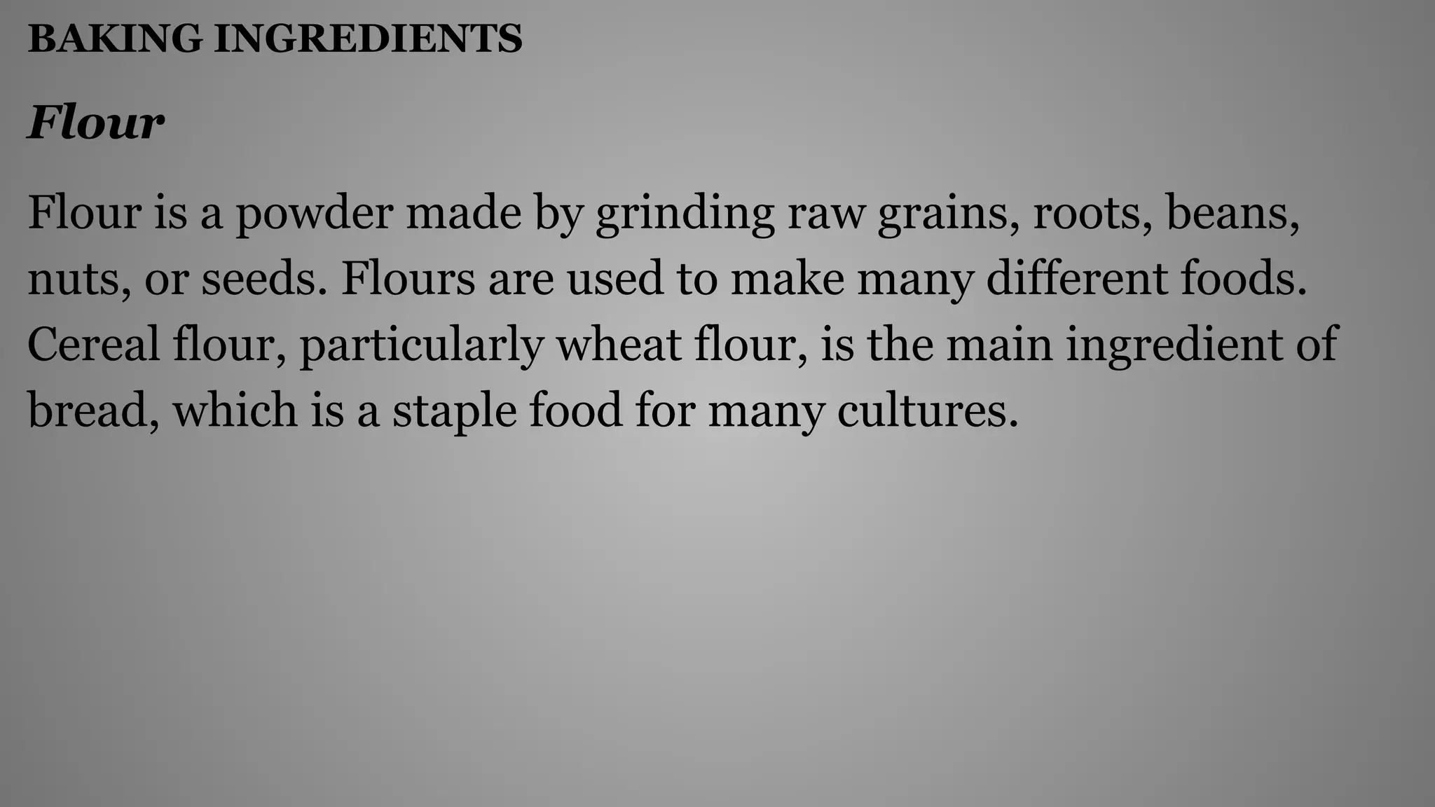 BAKING INGREDIENTS
Flour
Flour is a powder made by grinding raw grains, roots, beans,
nuts, or seeds. Flours are used to make many different foods.
Cereal flour, particularly wheat flour, is the main ingredient of
bread, which is a staple food for many cultures.
 
