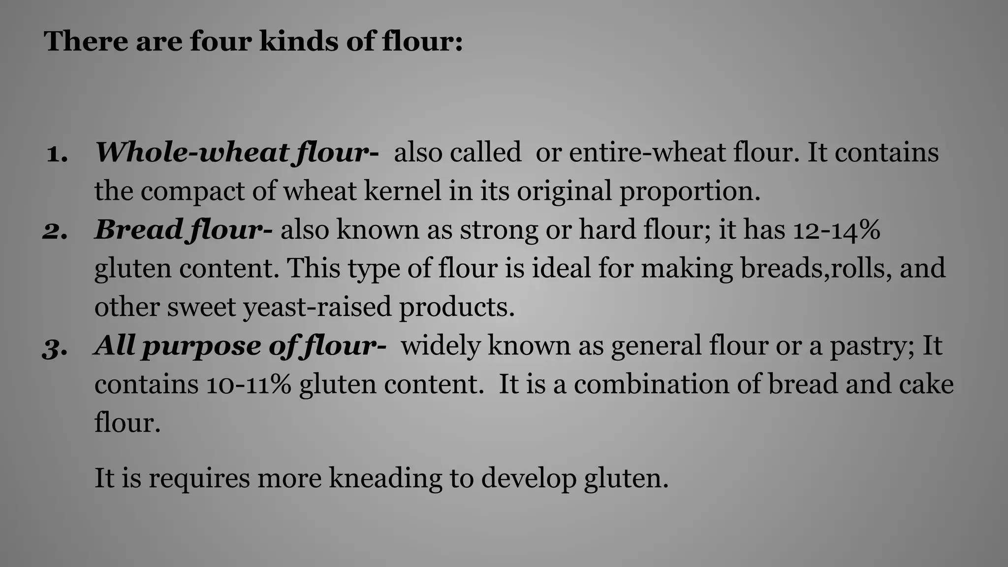 There are four kinds of flour:
1. Whole-wheat flour- also called or entire-wheat flour. It contains
the compact of wheat kernel in its original proportion.
2. Bread flour- also known as strong or hard flour; it has 12-14%
gluten content. This type of flour is ideal for making breads,rolls, and
other sweet yeast-raised products.
3. All purpose of flour- widely known as general flour or a pastry; It
contains 10-11% gluten content. It is a combination of bread and cake
flour.
It is requires more kneading to develop gluten.
 