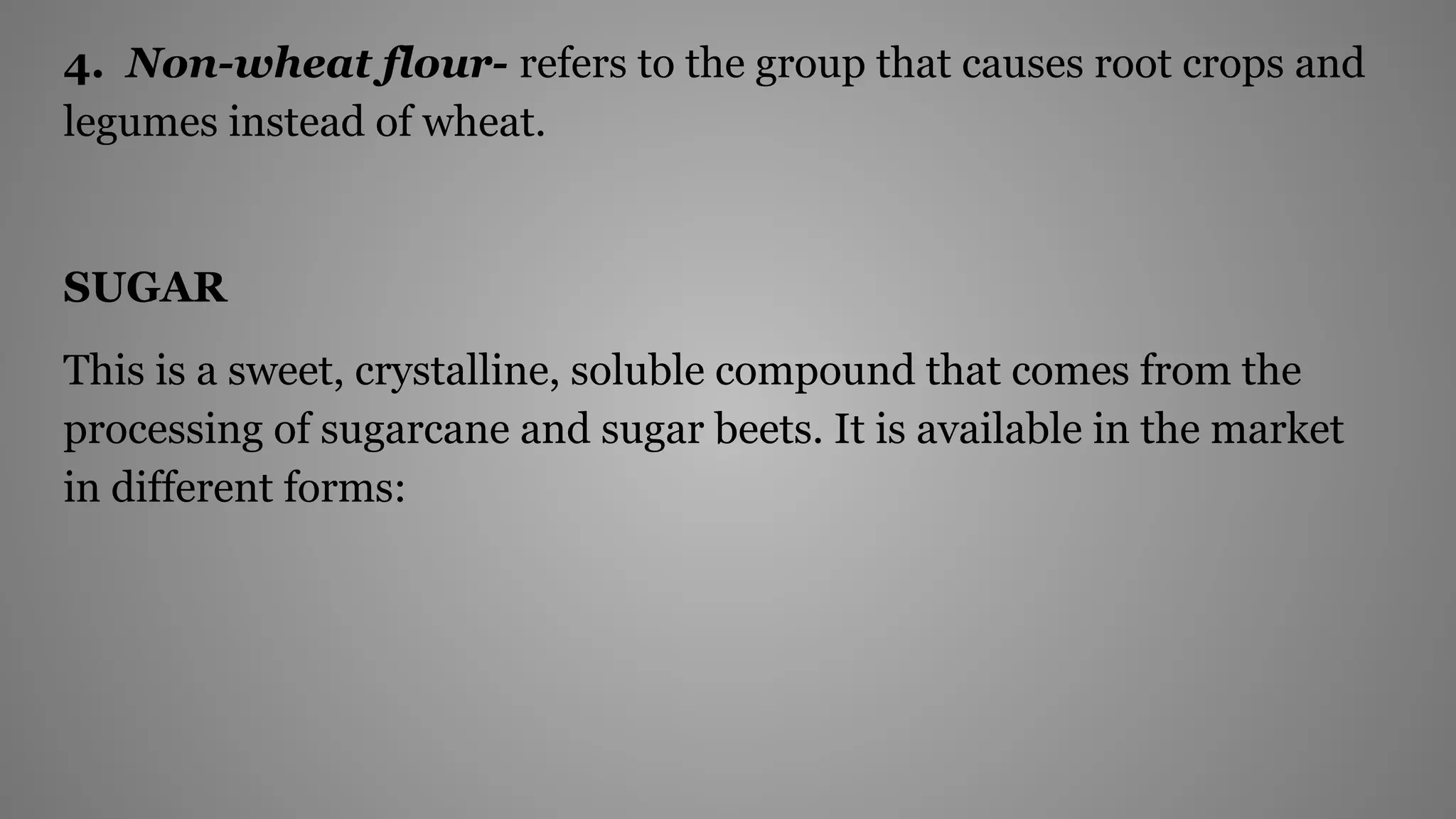 4. Non-wheat flour- refers to the group that causes root crops and
legumes instead of wheat.
SUGAR
This is a sweet, crystalline, soluble compound that comes from the
processing of sugarcane and sugar beets. It is available in the market
in different forms:
 