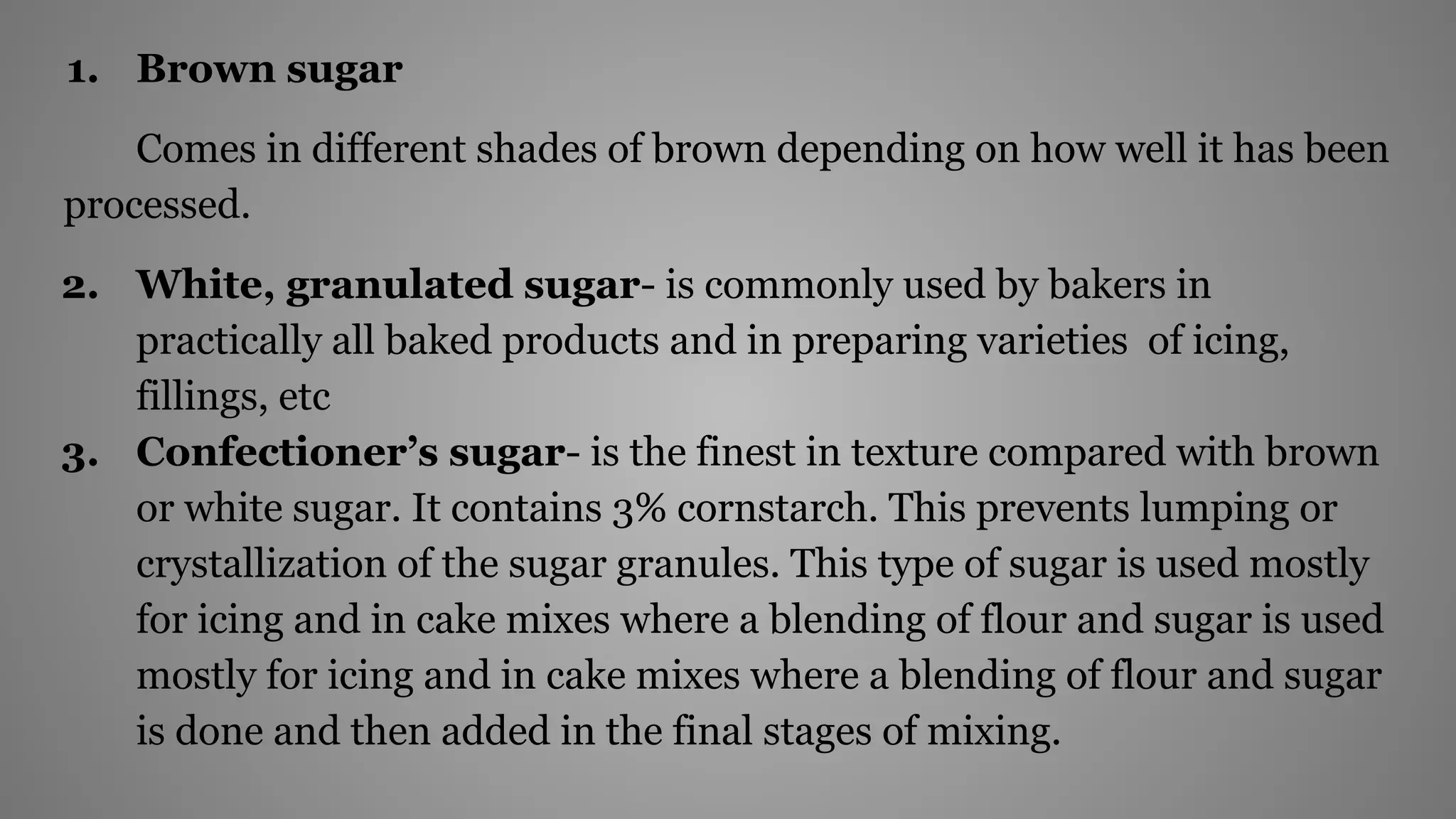 1. Brown sugar
Comes in different shades of brown depending on how well it has been
processed.
2. White, granulated sugar- is commonly used by bakers in
practically all baked products and in preparing varieties of icing,
fillings, etc
3. Confectioner’s sugar- is the finest in texture compared with brown
or white sugar. It contains 3% cornstarch. This prevents lumping or
crystallization of the sugar granules. This type of sugar is used mostly
for icing and in cake mixes where a blending of flour and sugar is used
mostly for icing and in cake mixes where a blending of flour and sugar
is done and then added in the final stages of mixing.
 