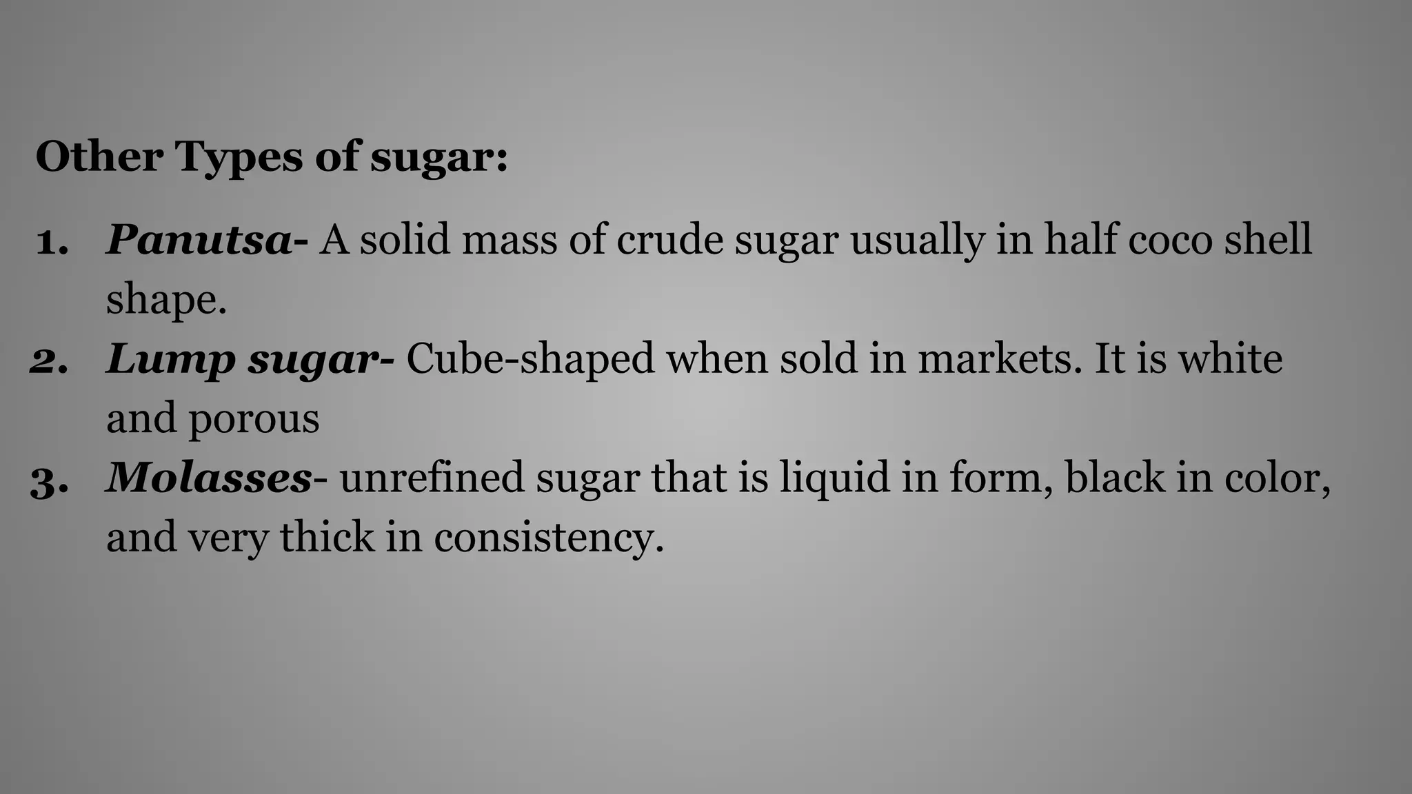 Other Types of sugar:
1. Panutsa- A solid mass of crude sugar usually in half coco shell
shape.
2. Lump sugar- Cube-shaped when sold in markets. It is white
and porous
3. Molasses- unrefined sugar that is liquid in form, black in color,
and very thick in consistency.
 