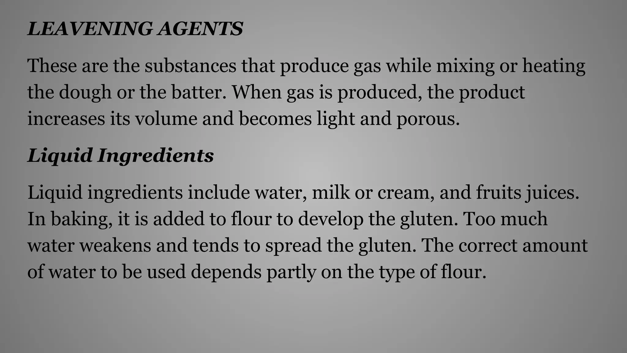 LEAVENING AGENTS
These are the substances that produce gas while mixing or heating
the dough or the batter. When gas is produced, the product
increases its volume and becomes light and porous.
Liquid Ingredients
Liquid ingredients include water, milk or cream, and fruits juices.
In baking, it is added to flour to develop the gluten. Too much
water weakens and tends to spread the gluten. The correct amount
of water to be used depends partly on the type of flour.
 