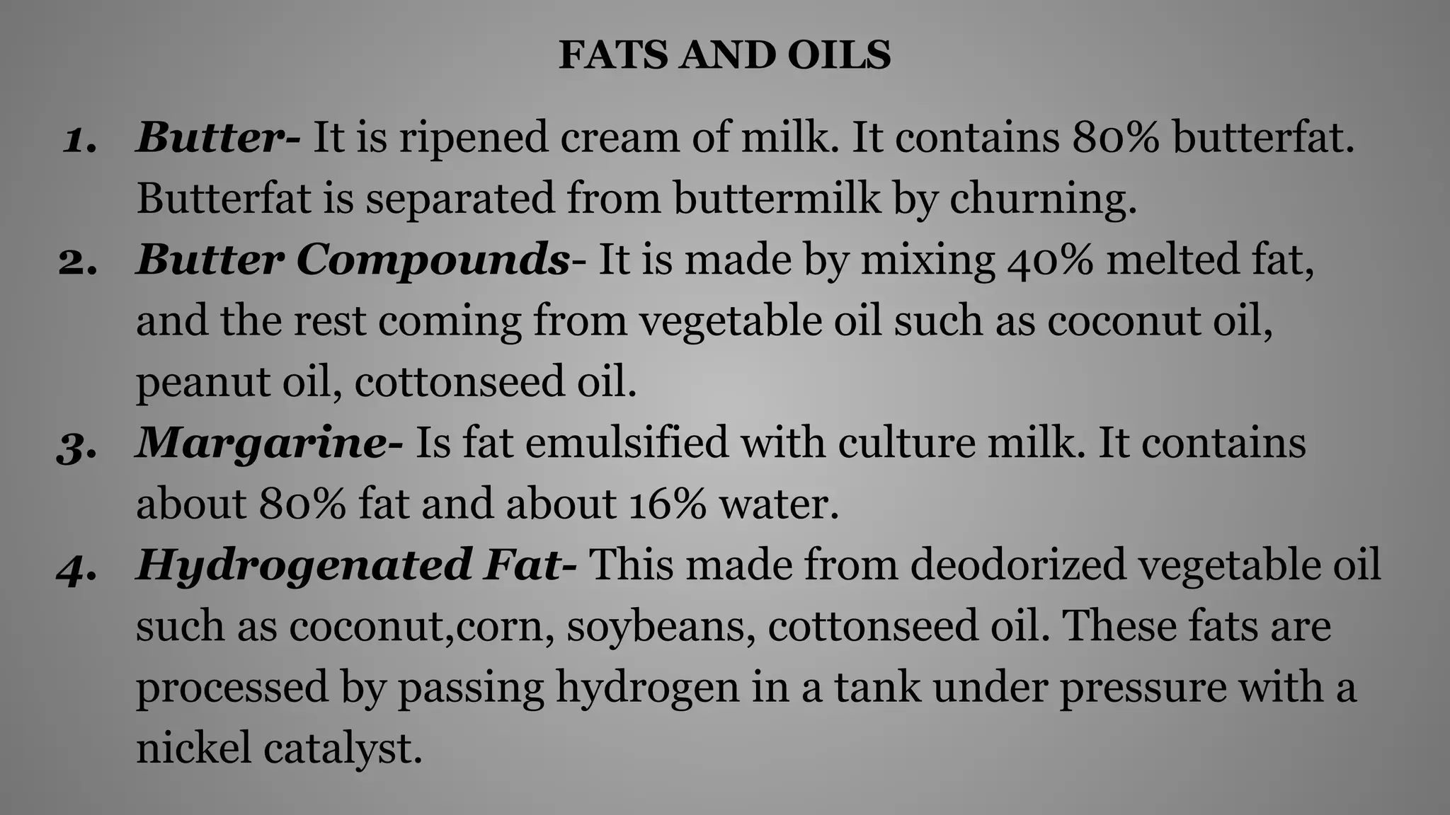 FATS AND OILS
1. Butter- It is ripened cream of milk. It contains 80% butterfat.
Butterfat is separated from buttermilk by churning.
2. Butter Compounds- It is made by mixing 40% melted fat,
and the rest coming from vegetable oil such as coconut oil,
peanut oil, cottonseed oil.
3. Margarine- Is fat emulsified with culture milk. It contains
about 80% fat and about 16% water.
4. Hydrogenated Fat- This made from deodorized vegetable oil
such as coconut,corn, soybeans, cottonseed oil. These fats are
processed by passing hydrogen in a tank under pressure with a
nickel catalyst.
 
