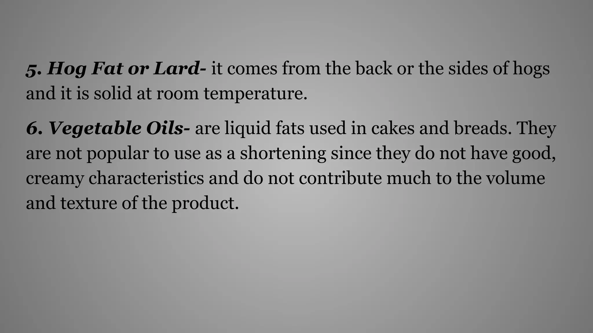 5. Hog Fat or Lard- it comes from the back or the sides of hogs
and it is solid at room temperature.
6. Vegetable Oils- are liquid fats used in cakes and breads. They
are not popular to use as a shortening since they do not have good,
creamy characteristics and do not contribute much to the volume
and texture of the product.
 