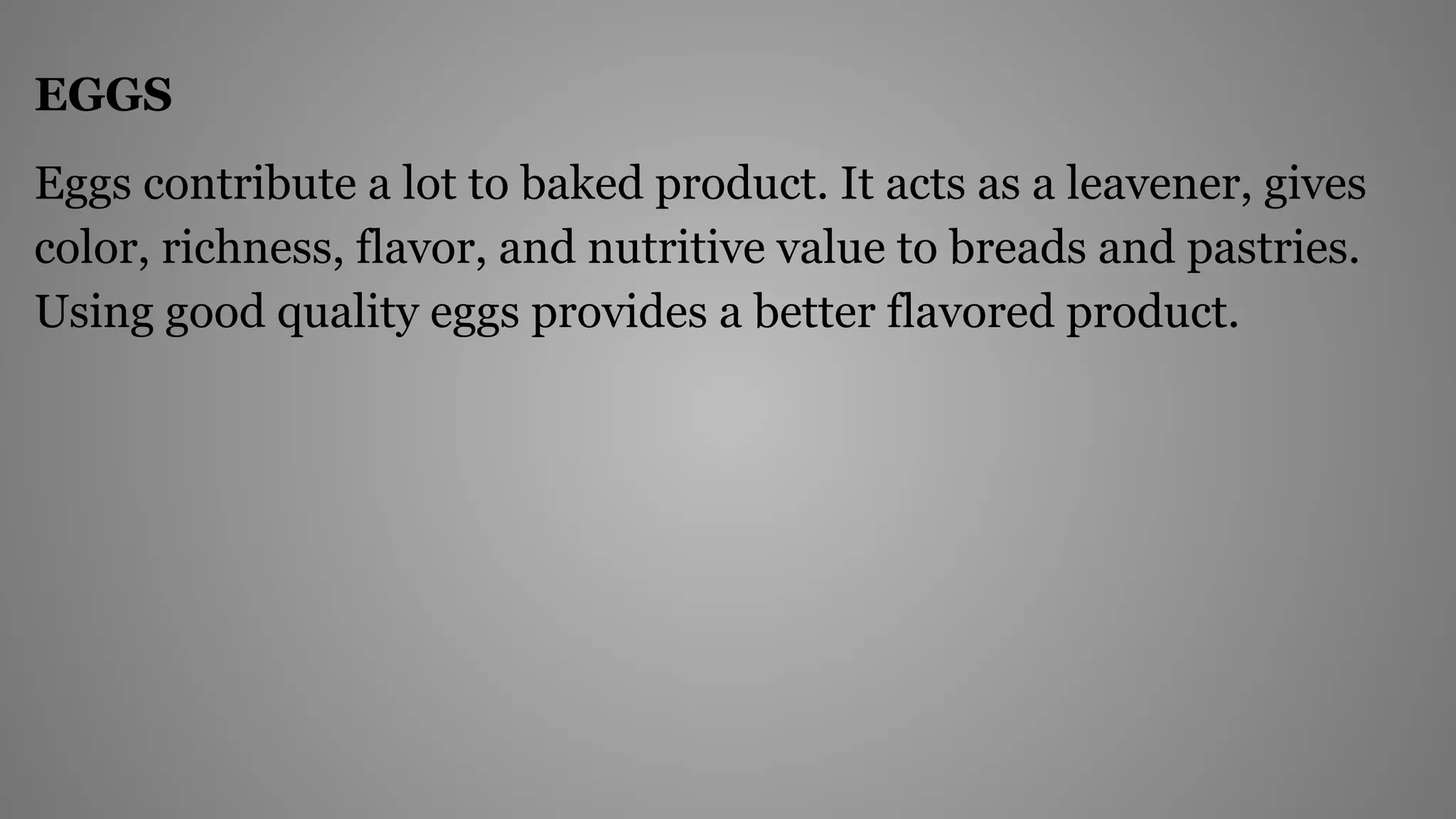 EGGS
Eggs contribute a lot to baked product. It acts as a leavener, gives
color, richness, flavor, and nutritive value to breads and pastries.
Using good quality eggs provides a better flavored product.
 
