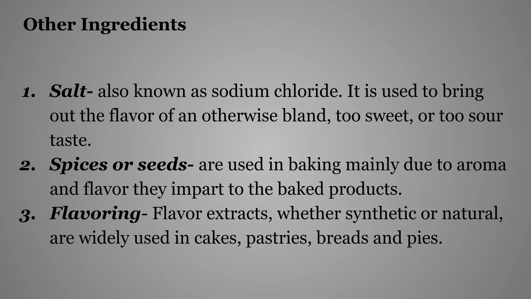 Other Ingredients
1. Salt- also known as sodium chloride. It is used to bring
out the flavor of an otherwise bland, too sweet, or too sour
taste.
2. Spices or seeds- are used in baking mainly due to aroma
and flavor they impart to the baked products.
3. Flavoring- Flavor extracts, whether synthetic or natural,
are widely used in cakes, pastries, breads and pies.
 