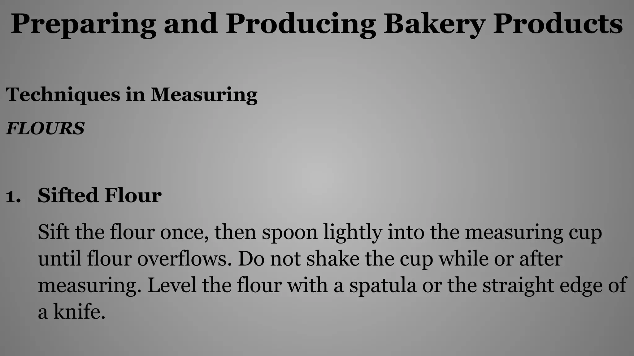 Preparing and Producing Bakery Products
Techniques in Measuring
FLOURS
1. Sifted Flour
Sift the flour once, then spoon lightly into the measuring cup
until flour overflows. Do not shake the cup while or after
measuring. Level the flour with a spatula or the straight edge of
a knife.
 