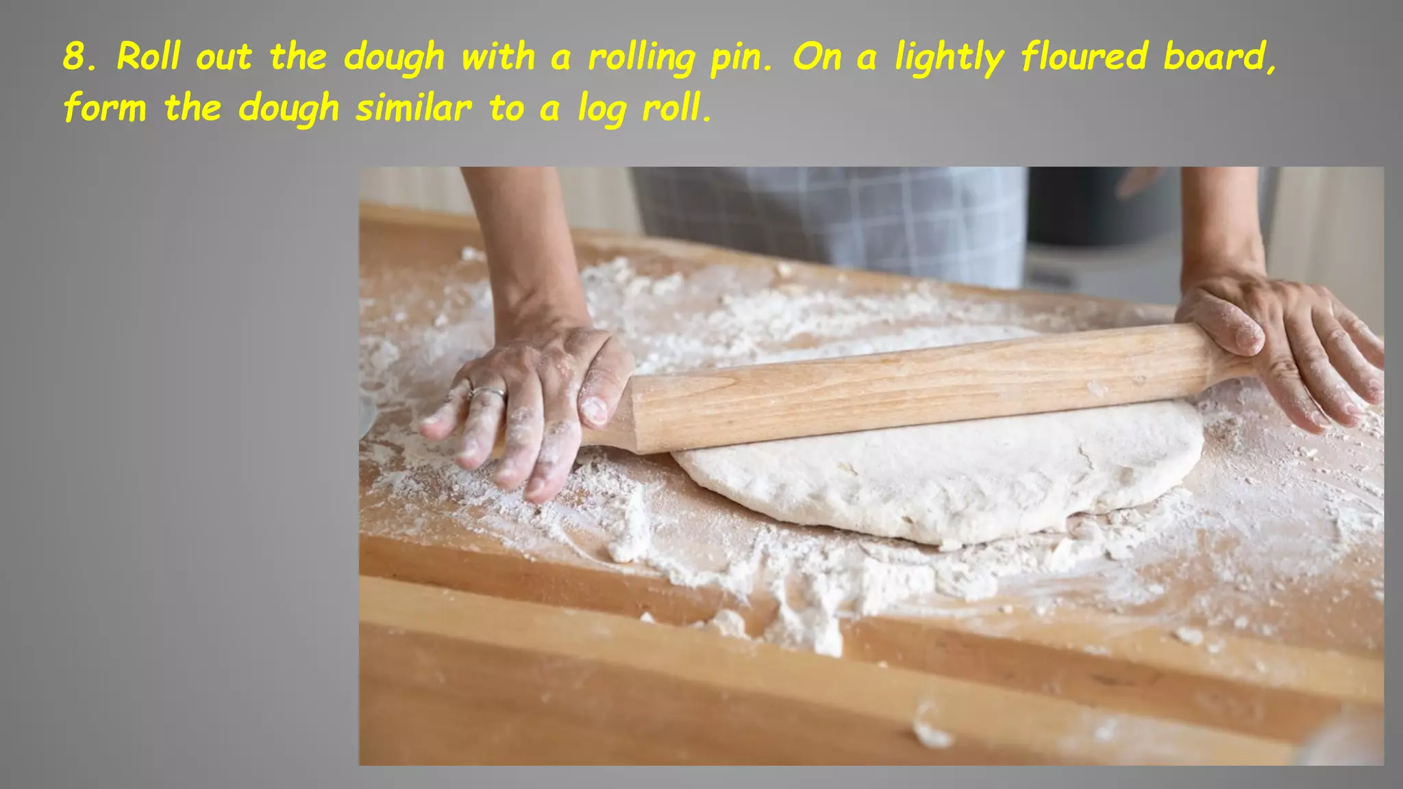 8. Roll out the dough with a rolling pin. On a lightly floured board,
form the dough similar to a log roll.
 