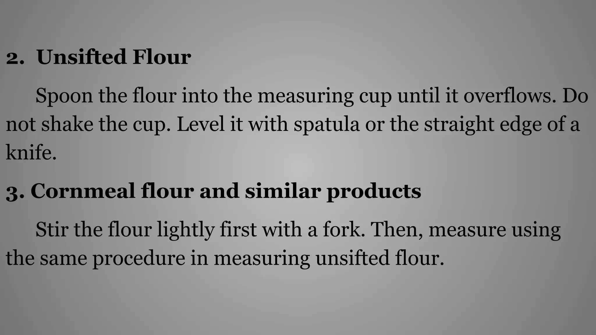 2. Unsifted Flour
Spoon the flour into the measuring cup until it overflows. Do
not shake the cup. Level it with spatula or the straight edge of a
knife.
3. Cornmeal flour and similar products
Stir the flour lightly first with a fork. Then, measure using
the same procedure in measuring unsifted flour.
 