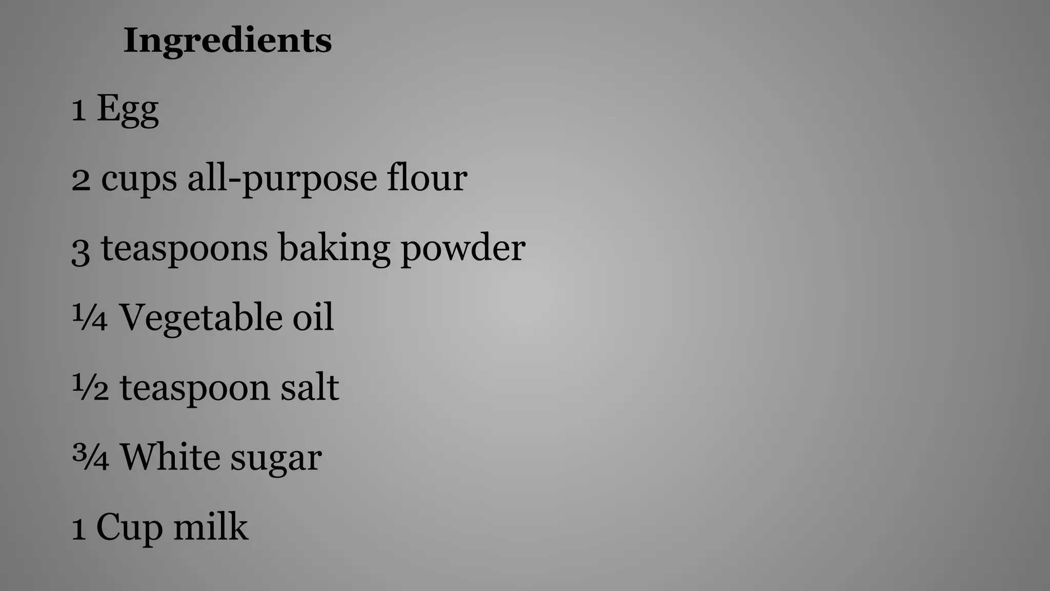 Ingredients
1 Egg
2 cups all-purpose flour
3 teaspoons baking powder
¼ Vegetable oil
½ teaspoon salt
¾ White sugar
1 Cup milk
 