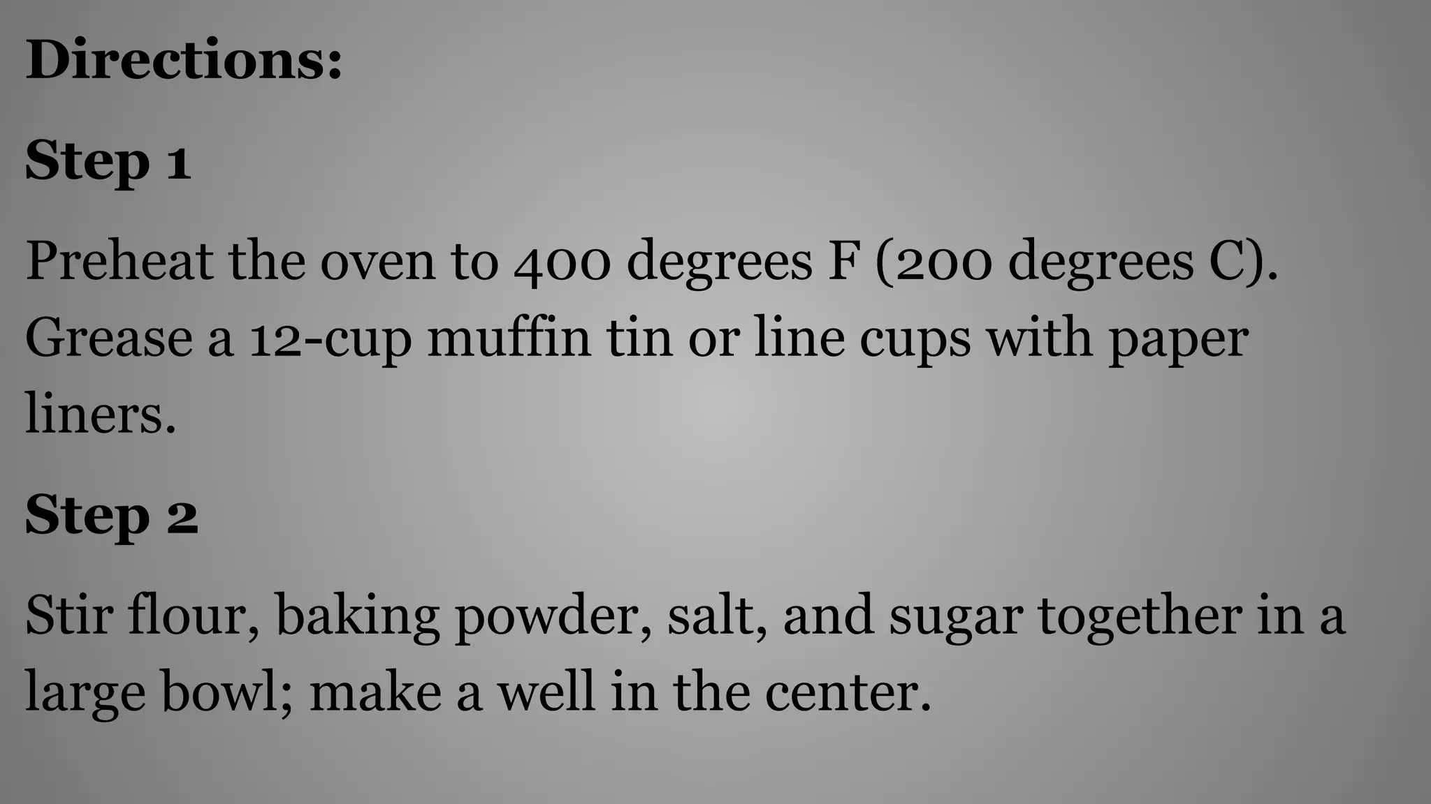 Directions:
Step 1
Preheat the oven to 400 degrees F (200 degrees C).
Grease a 12-cup muffin tin or line cups with paper
liners.
Step 2
Stir flour, baking powder, salt, and sugar together in a
large bowl; make a well in the center.
 