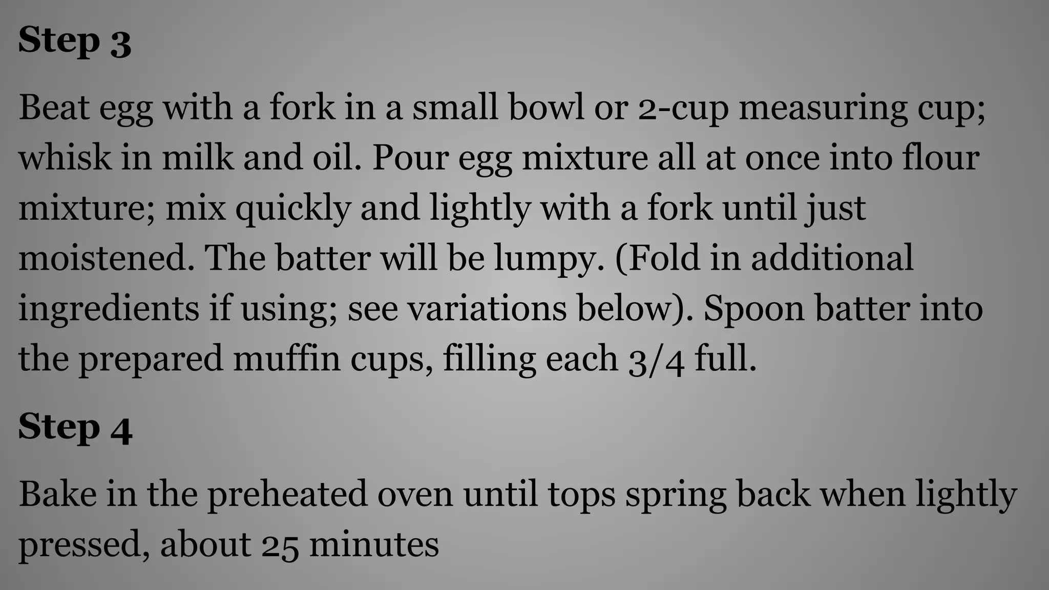 Step 3
Beat egg with a fork in a small bowl or 2-cup measuring cup;
whisk in milk and oil. Pour egg mixture all at once into flour
mixture; mix quickly and lightly with a fork until just
moistened. The batter will be lumpy. (Fold in additional
ingredients if using; see variations below). Spoon batter into
the prepared muffin cups, filling each 3/4 full.
Step 4
Bake in the preheated oven until tops spring back when lightly
pressed, about 25 minutes
 