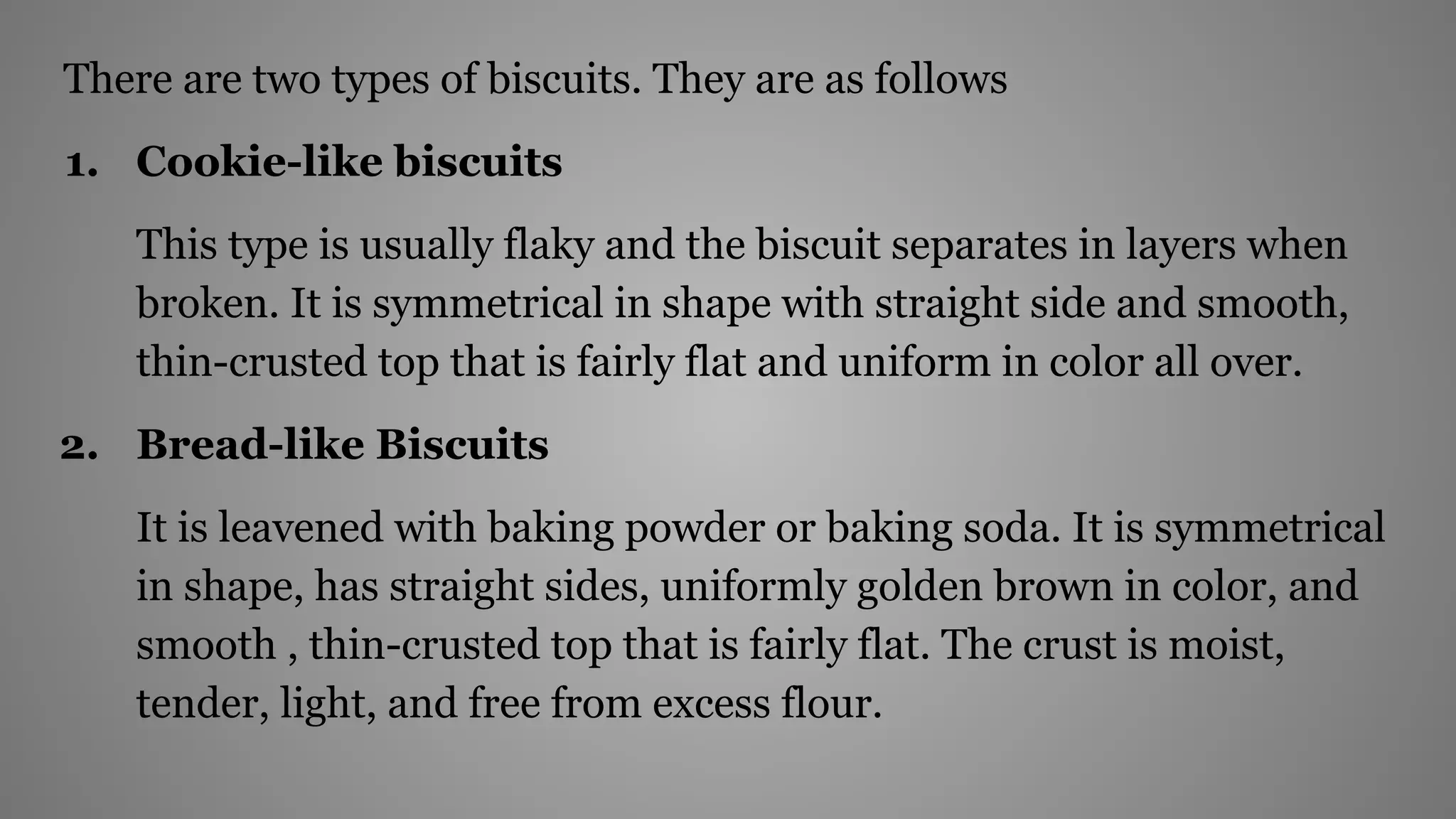There are two types of biscuits. They are as follows
1. Cookie-like biscuits
This type is usually flaky and the biscuit separates in layers when
broken. It is symmetrical in shape with straight side and smooth,
thin-crusted top that is fairly flat and uniform in color all over.
2. Bread-like Biscuits
It is leavened with baking powder or baking soda. It is symmetrical
in shape, has straight sides, uniformly golden brown in color, and
smooth , thin-crusted top that is fairly flat. The crust is moist,
tender, light, and free from excess flour.
 
