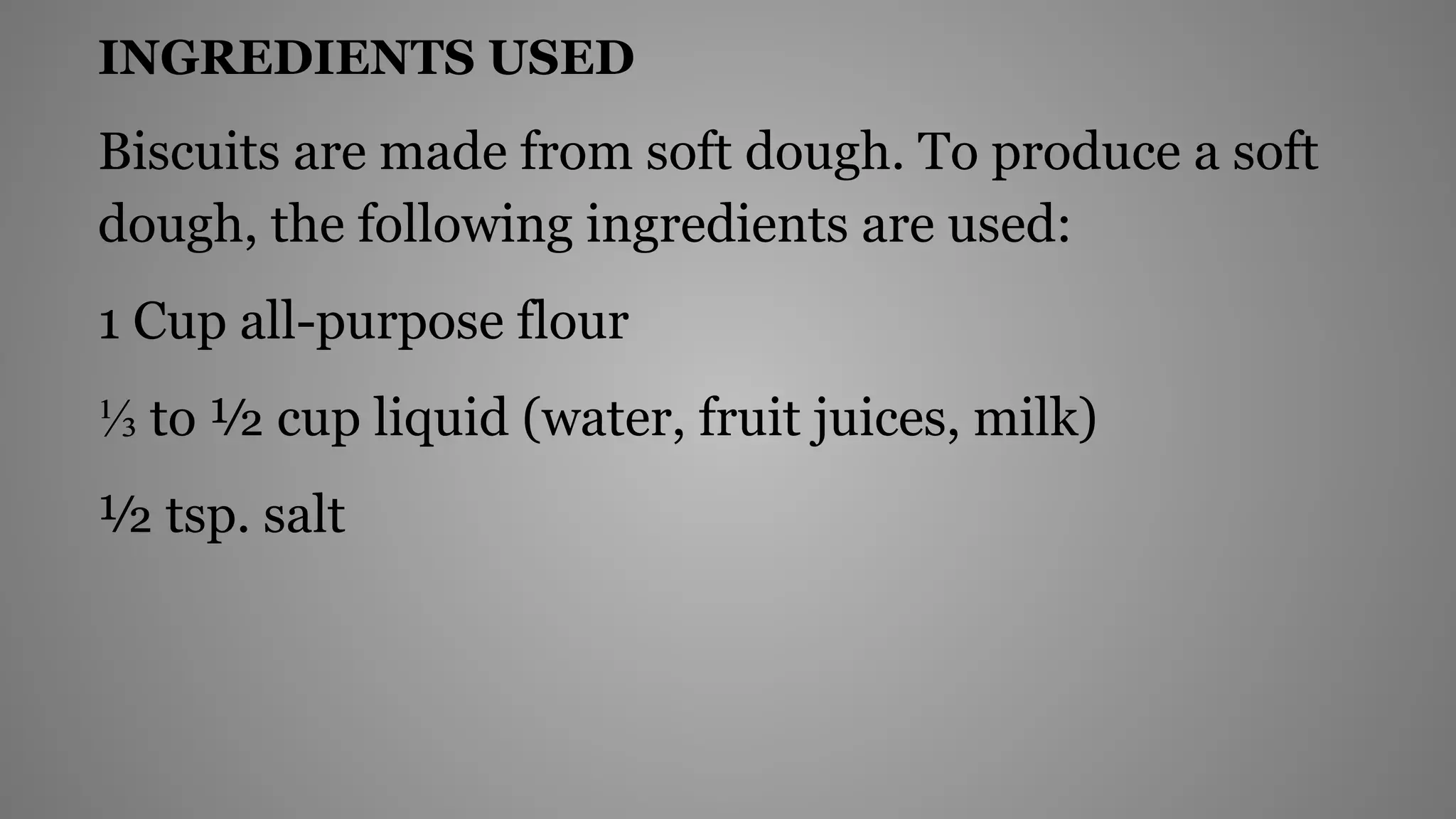 INGREDIENTS USED
Biscuits are made from soft dough. To produce a soft
dough, the following ingredients are used:
1 Cup all-purpose flour
⅓ to ½ cup liquid (water, fruit juices, milk)
½ tsp. salt
 
