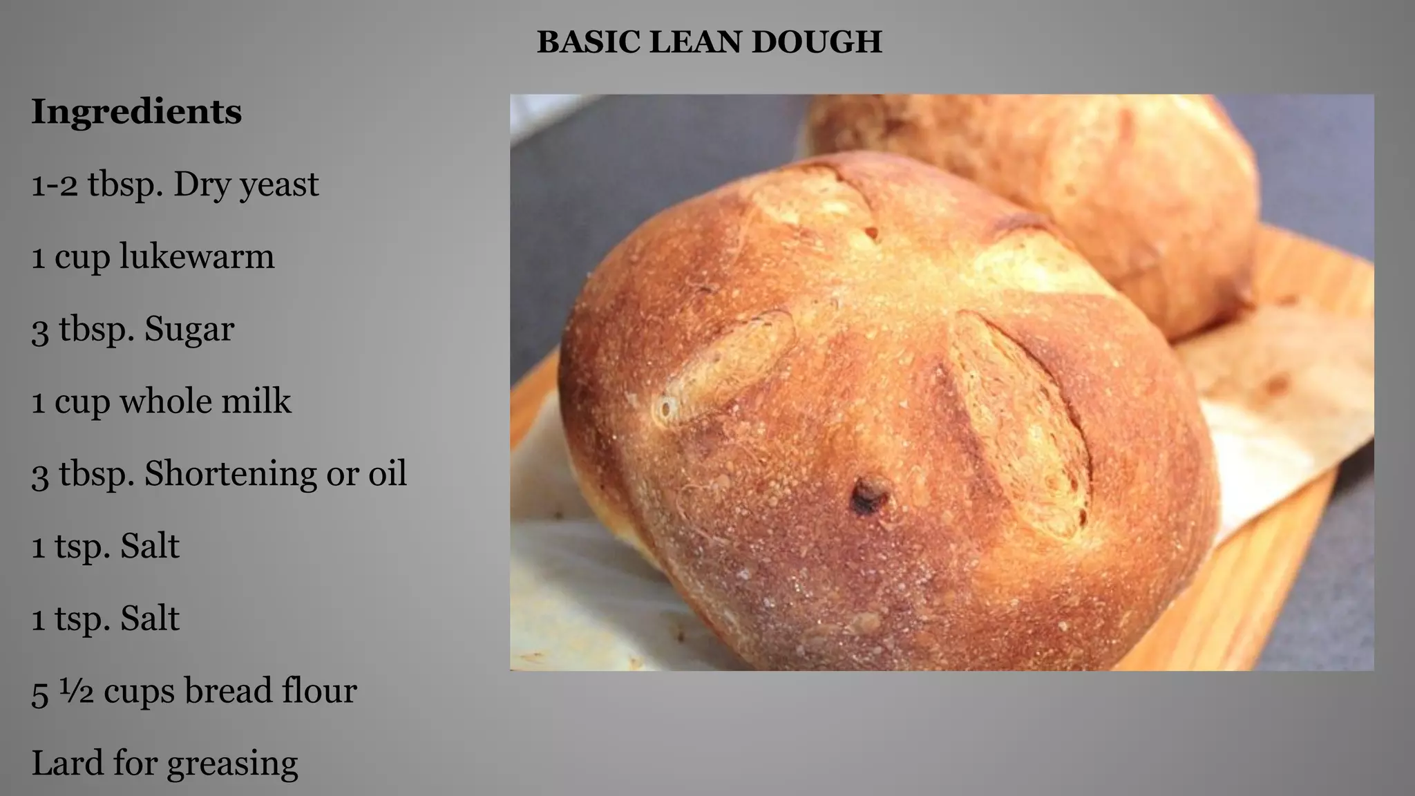 BASIC LEAN DOUGH
Ingredients
1-2 tbsp. Dry yeast
1 cup lukewarm
3 tbsp. Sugar
1 cup whole milk
3 tbsp. Shortening or oil
1 tsp. Salt
1 tsp. Salt
5 ½ cups bread flour
Lard for greasing
 