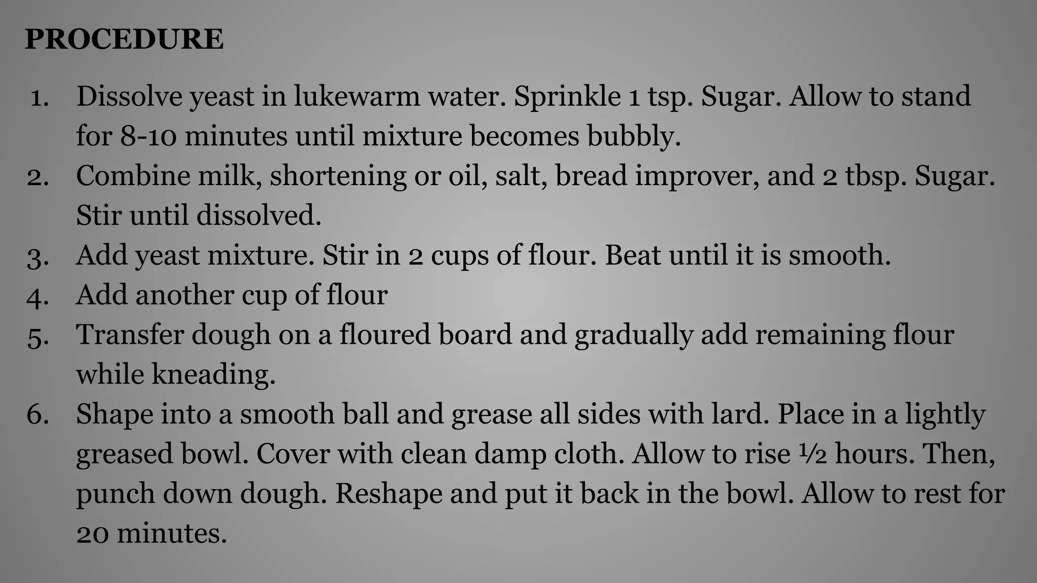 PROCEDURE
1. Dissolve yeast in lukewarm water. Sprinkle 1 tsp. Sugar. Allow to stand
for 8-10 minutes until mixture becomes bubbly.
2. Combine milk, shortening or oil, salt, bread improver, and 2 tbsp. Sugar.
Stir until dissolved.
3. Add yeast mixture. Stir in 2 cups of flour. Beat until it is smooth.
4. Add another cup of flour
5. Transfer dough on a floured board and gradually add remaining flour
while kneading.
6. Shape into a smooth ball and grease all sides with lard. Place in a lightly
greased bowl. Cover with clean damp cloth. Allow to rise ½ hours. Then,
punch down dough. Reshape and put it back in the bowl. Allow to rest for
20 minutes.
 
