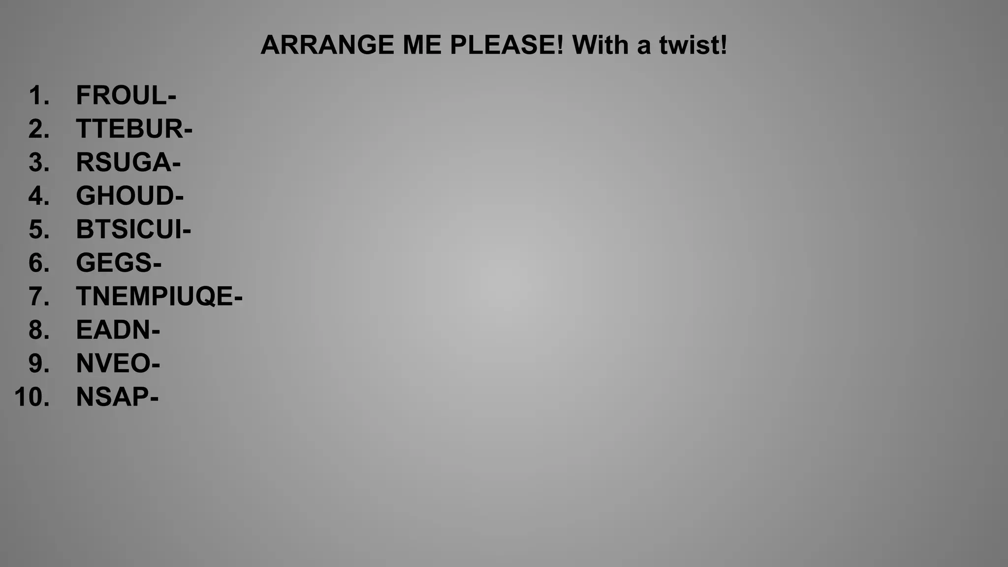 ARRANGE ME PLEASE! With a twist!
1. FROUL-
2. TTEBUR-
3. RSUGA-
4. GHOUD-
5. BTSICUI-
6. GEGS-
7. TNEMPIUQE-
8. EADN-
9. NVEO-
10. NSAP-
 