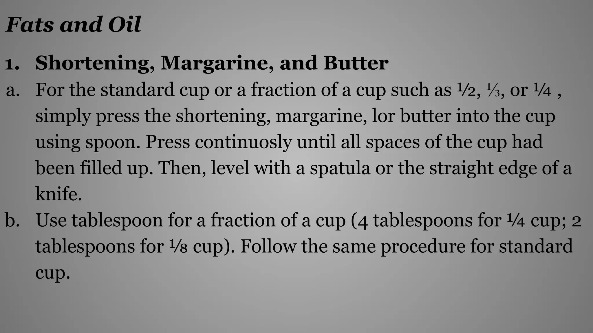 Fats and Oil
1. Shortening, Margarine, and Butter
a. For the standard cup or a fraction of a cup such as ½, ⅓, or ¼ ,
simply press the shortening, margarine, lor butter into the cup
using spoon. Press continuosly until all spaces of the cup had
been filled up. Then, level with a spatula or the straight edge of a
knife.
b. Use tablespoon for a fraction of a cup (4 tablespoons for ¼ cup; 2
tablespoons for ⅛ cup). Follow the same procedure for standard
cup.
 