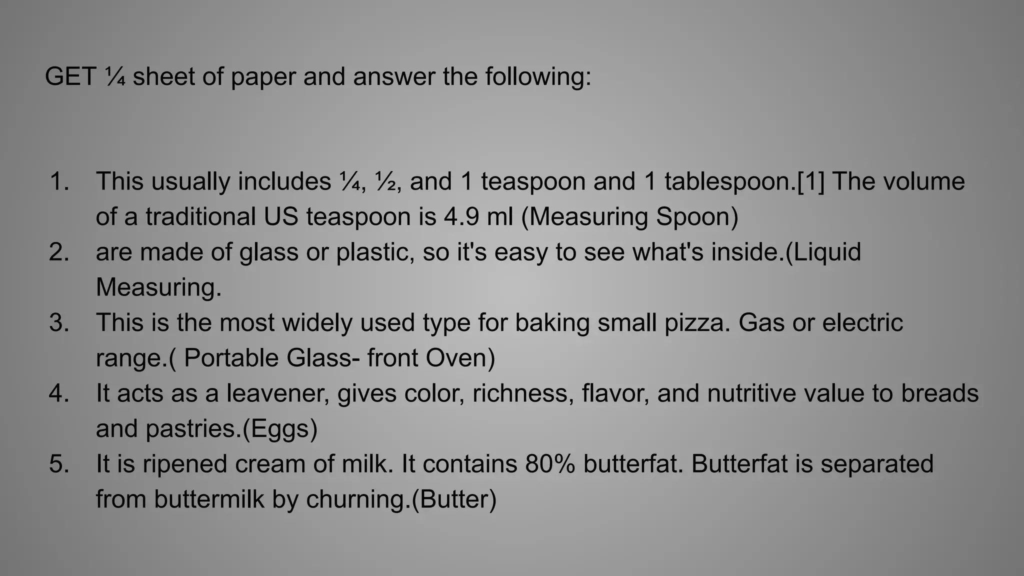 GET ¼ sheet of paper and answer the following:
1. This usually includes ¼, ½, and 1 teaspoon and 1 tablespoon.[1] The volume
of a traditional US teaspoon is 4.9 ml (Measuring Spoon)
2. are made of glass or plastic, so it's easy to see what's inside.(Liquid
Measuring.
3. This is the most widely used type for baking small pizza. Gas or electric
range.( Portable Glass- front Oven)
4. It acts as a leavener, gives color, richness, flavor, and nutritive value to breads
and pastries.(Eggs)
5. It is ripened cream of milk. It contains 80% butterfat. Butterfat is separated
from buttermilk by churning.(Butter)
 