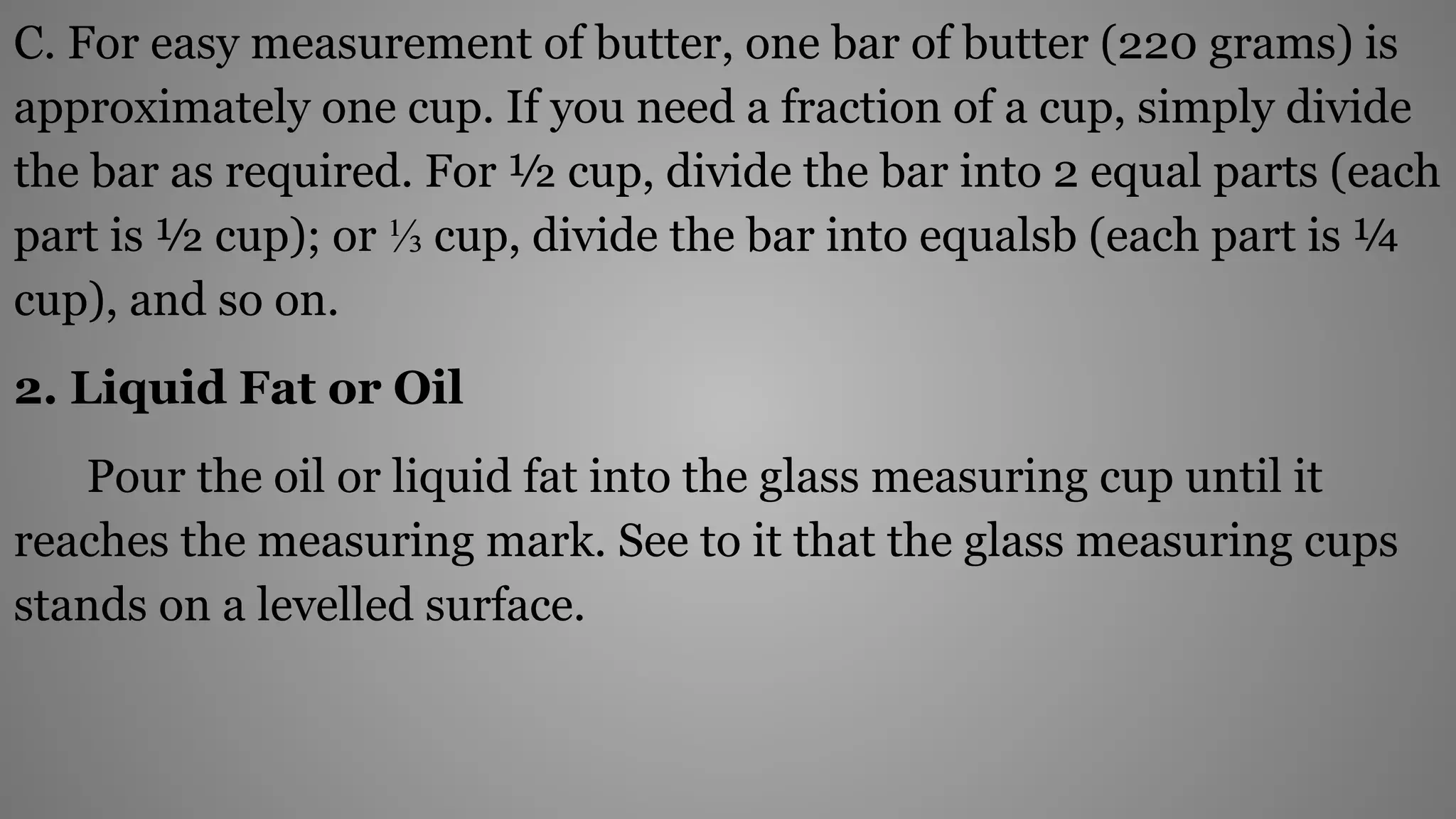 C. For easy measurement of butter, one bar of butter (220 grams) is
approximately one cup. If you need a fraction of a cup, simply divide
the bar as required. For ½ cup, divide the bar into 2 equal parts (each
part is ½ cup); or ⅓ cup, divide the bar into equalsb (each part is ¼
cup), and so on.
2. Liquid Fat or Oil
Pour the oil or liquid fat into the glass measuring cup until it
reaches the measuring mark. See to it that the glass measuring cups
stands on a levelled surface.
 