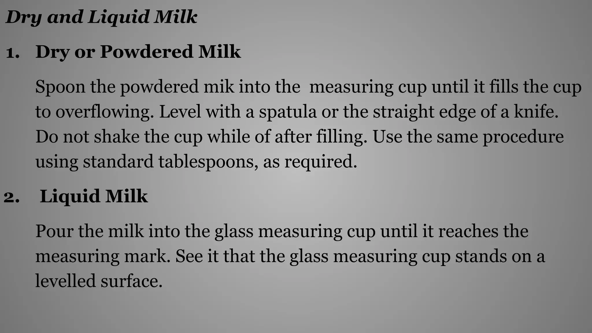 Dry and Liquid Milk
1. Dry or Powdered Milk
Spoon the powdered mik into the measuring cup until it fills the cup
to overflowing. Level with a spatula or the straight edge of a knife.
Do not shake the cup while of after filling. Use the same procedure
using standard tablespoons, as required.
2. Liquid Milk
Pour the milk into the glass measuring cup until it reaches the
measuring mark. See it that the glass measuring cup stands on a
levelled surface.
 
