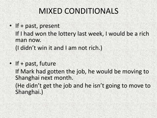 MIXED CONDITIONALS
• If + past, present
  If I had won the lottery last week, I would be a rich
  man now.
  (I didn’t win it and I am not rich.)

• If + past, future
  If Mark had gotten the job, he would be moving to
  Shanghai next month.
  (He didn’t get the job and he isn’t going to move to
  Shanghai.)
 