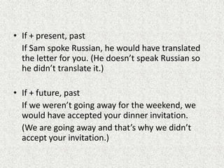 • If + present, past
  If Sam spoke Russian, he would have translated
  the letter for you. (He doesn’t speak Russian so
  he didn’t translate it.)

• If + future, past
  If we weren’t going away for the weekend, we
  would have accepted your dinner invitation.
  (We are going away and that’s why we didn’t
  accept your invitation.)
 