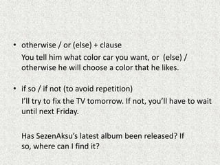 • otherwise / or (else) + clause
  You tell him what color car you want, or (else) /
  otherwise he will choose a color that he likes.

• if so / if not (to avoid repetition)
  I’ll try to fix the TV tomorrow. If not, you’ll have to wait
  until next Friday.

  Has SezenAksu’s latest album been released? If
  so, where can I find it?
 