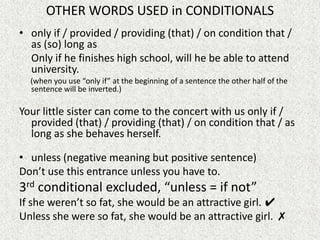 OTHER WORDS USED in CONDITIONALS
• only if / provided / providing (that) / on condition that /
  as (so) long as
  Only if he finishes high school, will he be able to attend
  university.
  (when you use “only if” at the beginning of a sentence the other half of the
  sentence will be inverted.)

Your little sister can come to the concert with us only if /
  provided (that) / providing (that) / on condition that / as
  long as she behaves herself.

• unless (negative meaning but positive sentence)
Don’t use this entrance unless you have to.
3rd conditional excluded, “unless = if not”
If she weren’t so fat, she would be an attractive girl. ✔
Unless she were so fat, she would be an attractive girl. ✗
 