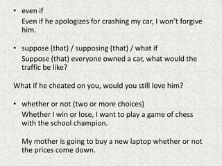 • even if
  Even if he apologizes for crashing my car, I won’t forgive
  him.

• suppose (that) / supposing (that) / what if
  Suppose (that) everyone owned a car, what would the
  traffic be like?

What if he cheated on you, would you still love him?

• whether or not (two or more choices)
  Whether I win or lose, I want to play a game of chess
  with the school champion.

  My mother is going to buy a new laptop whether or not
  the prices come down.
 