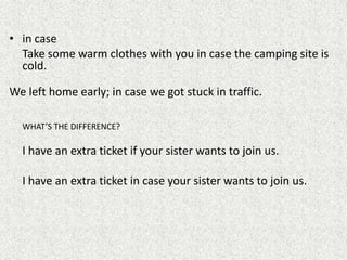 • in case
  Take some warm clothes with you in case the camping site is
  cold.

We left home early; in case we got stuck in traffic.

  WHAT’S THE DIFFERENCE?

  I have an extra ticket if your sister wants to join us.

  I have an extra ticket in case your sister wants to join us.
 