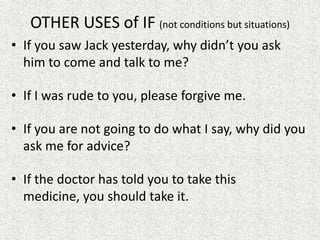 OTHER USES of IF (not conditions but situations)
• If you saw Jack yesterday, why didn’t you ask
  him to come and talk to me?

• If I was rude to you, please forgive me.

• If you are not going to do what I say, why did you
  ask me for advice?

• If the doctor has told you to take this
  medicine, you should take it.
 