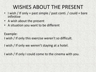 WISHES ABOUT THE PRESENT
• I wish / If only + past simple / past conti. / could + bare
  infinitive
• A wish about the present
• A situation you want to be different

Example:
I wish / If only this exercise weren’t so difficult.

I wish / If only we weren’t staying at a hotel.

I wish / If only I could come to the cinema with you.
 