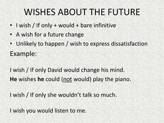 WISHES ABOUT THE FUTURE
• I wish / If only + would + bare infinitive
• A wish for a future change
• Unlikely to happen / wish to express dissatisfaction
Example:

I wish / If only David would change his mind.
He wishes he could (not would) play the piano.

I wish / If only she wouldn’t talk so much.

I wish you would listen to me.
 