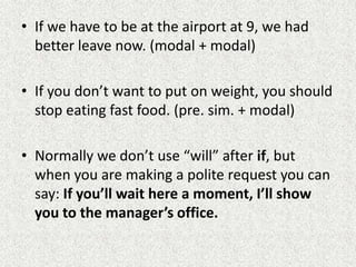 • If we have to be at the airport at 9, we had
  better leave now. (modal + modal)

• If you don’t want to put on weight, you should
  stop eating fast food. (pre. sim. + modal)

• Normally we don’t use “will” after if, but
  when you are making a polite request you can
  say: If you’ll wait here a moment, I’ll show
  you to the manager’s office.
 
